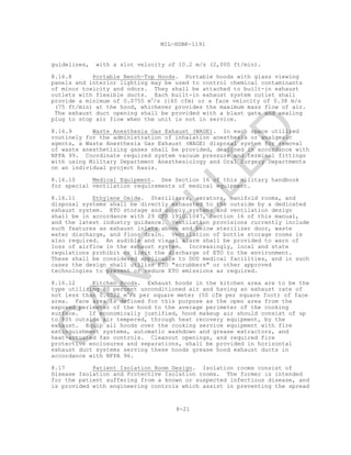 8-21
MIL-HDBK-1191
guidelines, with a slot velocity of 10.2 m/s (2,000 ft/min).
8.16.8 Portable Bench-Top Hoods. Portable hoods with glass viewing
panels and interior lighting may be used to control chemical contaminants
of minor toxicity and odors. They shall be attached to built-in exhaust
outlets with flexible ducts. Each built-in exhaust system outlet shall
provide a minimum of 0.0755 m3
/s (160 cfm) or a face velocity of 0.38 m/s
(75 ft/min) at the hood, whichever provides the maximum mass flow of air.
The exhaust duct opening shall be provided with a blast gate and sealing
plug to stop air flow when the unit is not in service.
8.16.9 Waste Anesthesia Gas Exhaust (WAGE). In each space utilized
routinely for the administration of inhalation anesthesia or analgesic
agents, a Waste Anesthesia Gas Exhaust (WAGE) disposal system for removal
of waste anesthetizing gases shall be provided, designed in accordance with
NFPA 99. Coordinate required system vacuum pressure and terminal fittings
with using Military Department Anesthesiology and Oral Surgery Departments
on an individual project basis.
8.16.10 Medical Equipment. See Section 16 of this military handbook
for special ventilation requirements of medical equipment.
8.16.11 Ethylene Oxide. Sterilizers, aerators, manifold rooms, and
disposal systems shall be directly exhausted to the outside by a dedicated
exhaust system. ETO storage and supply systems and ventilation design
shall be in accordance with 29 CFR 1910.1047, Section 16 of this manual,
and the latest industry guidance. Ventilation provisions currently include
such features as exhaust inlets above and below sterilizer door, waste
water discharge, and floor drain. Ventilation of bottle storage rooms is
also required. An audible and visual alarm shall be provided to warn of
loss of airflow in the exhaust system. Increasingly, local and state
regulations prohibit or limit the discharge of ETO to the environment.
These shall be considered applicable to DOD medical facilities, and in such
cases the design shall utilize ETO "scrubbers" or other approved
technologies to prevent or reduce ETO emissions as required.
8.16.12 Kitchen Hoods. Exhaust hoods in the kitchen area are to be the
type utilizing 80 percent unconditioned air and having an exhaust rate of
not less than 0.0022 m3
/s per square meter (50 cfm per square foot) of face
area. Face area is defined for this purpose as the open area from the
exposed perimeter of the hood to the average perimeter of the cooking
surface. If economically justified, hood makeup air should consist of up
to 80% outside air tempered, through heat recovery equipment, by the
exhaust. Equip all hoods over the cooking service equipment with fire
extinguishment systems, automatic washdown and grease extractors, and
heat-actuated fan controls. Cleanout openings, and required fire
protective enclosures and separations, shall be provided in horizontal
exhaust duct systems serving these hoods grease hood exhaust ducts in
accordance with NFPA 96.
8.17 Patient Isolation Room Design. Isolation rooms consist of
Disease Isolation and Protective Isolation rooms. The former is intended
for the patient suffering from a known or suspected infectious disease, and
is provided with engineering controls which assist in preventing the spread
C
AN
C
ELLED
 