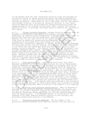 8-22
MIL-HDBK-1191
of the disease from the room. Protective Isolation rooms are provided for
the patient having an immune system deficiency, and require engineering
controls to assist in the protecting the patient from contamination from
outside the bedroom. Rooms shall be one or the other, and not “switchable”
from disease isolation to protective isolation function, or vice versa.
Isolation Bedrooms shall be provided with pressure-monitoring alarms and
gauges mounted on the outside corridor wall; when a central DDC control
operators station is provided, the alarm should in addition be connected to
that system.
8.17.1. Disease Isolation Bedrooms. Disease Isolation bedrooms shall be
designed to incorporate requirements and guidance contained in the
Guidelines for Preventing the Transmission of Mycobacterium Tuberculosis in
Health-Care Facilities (the TB Guidelines), published in the Federal
Register Vol. 59, No. 208, 28 Oct 94 (or latest edition thereof). These
rooms shall be negatively pressurized and exhausted to the outside, and
provided with the minimum total and outside air change rates (12/2,
respectively) referenced at Appendix A. Exhaust ductwork from the bedrooms,
the associated toilet, and the anteroom (if provided) shall be “dedicated”
in the sense that the system may serve only the bedroom suite or other
disease isolation bedrooms. This exhaust system shall be connected to the
building emergency power system. Bedroom suites shall be supplied by air
systems provided with constant-volume control and measuring terminal units
which automatically maintain the supply air flowrate setpoint to each
space. Exhaust systems shall be constant volume systems maintaining a
fixed exhaust flow rate for each space. When bedroom exhaust is located
such as to prevent reentrainment into outside air intakes or other building
openings, HEPA filtration of the exhaust is not required.
8.17.1.1 Existing Facilities. In existing facilities, only those
bedrooms designated by the facility specifically for use as Tuberculosis
Isolation Bedrooms are required to be designed in accordance with the TB
Guidelines referenced above. TB Isolation Bedrooms shall be negatively
pressurized and exhausted, and shall be provided with 12 air changes per
hour if economically or physically practicable. When not practicable to
achieve this air change rate, TB Isolation Bedrooms shall have a minimum of
6 air changes per hour, to be supplemented by HEPA filter or Ultra Violet
Germicidal Irradiation (UVGI) systems specifically designed for TB Room
applications and providing the equivalent of an additional 6 air changes
per hour. Fixed-in-place HEPA filtration units are preferable to portable
units, and upper-level UVGI systems are preferred over duct-mounted units,
to enhance reliability. Room exhaust shall be conducted to the outside of
the building; when designed to avoid reentrainment into outside air intakes
or other building openings, HEPA filtration of the exhaust is not required.
8.17.1.2 Isolation Suite Relative Pressurization. When an anteroom is
provided for the isolation bedroom, interposing between the bedroom and
corridor to provide a “buffer” airspace for additional protection, there
are several recognized design approaches for corridor-anteroom-bedroom
relative pressurization. A recommended design is to provide for the
anteroom to be under negative pressure relative to the corridor, and
positively pressurized relative to the bedroom.
8.17.2 Protective Isolation Bedrooms. The air supply to the
protective isolation bedroom suite shall be constant flow and shall be
C
AN
C
ELLED
 