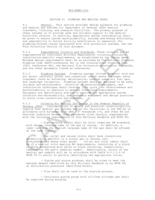 MIL-HDBK-1191
9-1
SECTION 9: PLUMBING AND MEDICAL GASES
9.1 General. This section provides design guidance for plumbing
and medical gas systems for Department of Defense (DOD) medical
treatment, training, and research facilities. The primary purpose of
these systems is to provide safe and reliable support to the medical
functional mission. In addition, appropriate design consideration shall
be given to ensure system maintainability, economy and energy efficiency,
and adaptability to future facility modification or expansion. For
plumbing-related issues associated with fire protection systems, see the
Fire Protection Section of this document.
9.1.1 Supplemental Criteria and Standards. These criteria may be
supplemented by individual Military Departmental criteria, including
installation-specific requirements, as established by the Design Agent.
Minimum design requirements shall be as provided by the National Standard
Plumbing Code (NSPC)(reference 9a) or the International Plumbing Code
(IPC) (reference 9b), the National Fire Protection Association Standards,
and the other documents listed as references.
9.1.2 Plumbing Systems. Plumbing systems include domestic cold and
hot water; sanitary, storm, and industrial (acid) waste drainage; water
treatment (such as softening, deionization, reverse osmosis); fuel gas;
and landscape irrigation. Plumbing systems shall be designed to be safe,
reliable and maintainable. Selection of materials, equipment, and
installation techniques shall consider life cycle cost effectiveness and
maintainability in addition to medical functional requirements.
Designers are specifically alerted to provide for appropriate system
isolation and balancability, and necessary equipment and design practices
to avoid cross connections and backflow.
9.1.3 Criteria For Medical Gas Design in the Federal Republic of
Germany (FRG). Considerations of safety and practical constructability
require that medical gas systems design for facilities in the FRG be in
accordance with European Norm (EN) 737 Standards 1-4, and other EN and
Deutsche Industrie Normen (DIN) standards cited therein, supplemented
with the following requirements of this Military Handbook and NFPA 99:
- Pipe marking labels shall be color coded per EN standard,
with German language name of the gas or vacuum. In addition, a
label carrying the English language name of the gas shall be affixed
at the same location.
- Gas outlet and vacuum inlets shall have connections
geometrically specific to a single gas or vacuum, non-
interchangeable among other gases. Outlet and inlet labels shall
be of a neutral color meeting EN requirements, consisting of a black
or white background with white or black lettering, respectively,
identifying the gas’s chemical symbol. Additionally, colors on the
medical gas symbols will be in accordance with Table 4-3.1.2.4 of
NFPA 99 to assist in quickly identifying the appropriate outlet.
- Piping and source producer shall be sized to meet the
maximum demand identified by this Military Handbook or by NFPA 99,
at distribution pressures identified herein.
- Flux shall not be used in the brazing process.
- Continuous piping purge with oil-free nitrogen gas shall
be required during brazing.
C
AN
C
ELLED
 
