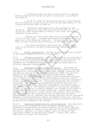 MIL-HDBK-1191
9-2
- A nitrogen purge blow down of piping shall be required
before connection of the gas or vacuum outlet/inlet in accordance
with NFPA 99.
- The EN 737 “Test for Particulate Testing of the Pipeline”
shall be modified to meet the more rigid testing requirements of the
“Piping Particulate Test” of NFPA 99.
- Two master alarm panels shall be provided for each
facility. Additional alarm features required by NFPA 99, but not
by EN 737, shall be provided for master, local area, and source
equipment alarms panels.
- Medical gas zone valves shall be in accordance with EN
737, of the ball type. Pressure gauges shall be provided on the
pipelines at the valve box locations. The medical vacuum line
shall include a shutoff valve similarly as the other gas services.
- Two vacuum producers, each sized for 100% of demand,
shall be provided for the Waste Anesthesia Gas Evacuation (WAGE)
system.
9.1.4 Seismic Requirements. Seismic design criteria are provided
in the Seismic Design Section 6 of this document.
9.1.5 Corrosion Protection. All piping which will be installed in
an environment that supports galvanic reaction shall be protected from
corrosion in accordance with Military Department criteria and the
standards and recommended practices of the National Association of
Corrosion Engineers (reference 9c).
9.1.6 Waterborne Pathogen Prevention/Control. The Center for
Disease Control (CDC) (reference 9d), the American Society of Heating,
Refrigeration, and Air-Conditioning Engineers (ASHRAE) (reference 9e),
the American Society for Healthcare Engineering (ASHE) and the Joint
Commission on Accreditation of Healthcare Organizations (JCAHO)
(reference 9f) have cited two main means by which waterborne pathogens
are introduced into MTF’s - by the water supply system and cooling
towers. Water-borne bacteria, chiefly Legionella, have been documented
as the infectious pathogens in a significant percentage of nosocomial
infections. The diseases associated with legionella infection are
legionellosis, frequently resulting in pneumonia, and Pontiac Fever, a
less severe illness. The guidance provided in this Section addresses
control of Legionella in plumbing systems, and is based in principle on
the recommendations found in these references. Typical water supply
systems, including base or public central distribution and local wells,
must be presumed to be contaminated with the Legionella bacteria.
Standard water utility treatment and testing practices are not considered
adequate to ensure protection against the bacteria entering a facility.
It is therefore necessary that Legionella bacteria prevention and control
guidelines be considered in MTF designs.
9.1.6.1 Legionella Characteristics and Transmission. The legionella
bacterium is found throughout earth and water (aquifers, wells,
reservoirs) environments, and must be expected in all water supplies.
The greatest danger to humans occurs when the organism is permitted to
multiply or “amplify” in a water supply system to the point that
significant numbers of bacteria are present. Factors that lead to
amplification include the following:
C
AN
C
ELLED
 