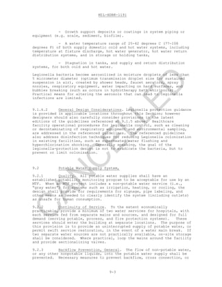 MIL-HDBK-1191
9-3
- Growth support deposits or coatings in system piping or
equipment (e.g. scale, sediment, biofilm).
- A water temperature range of 25-42 degrees C (77-108
degrees F) of both supply domestic cold and hot water systems, including
temperature at fixture discharge, hot water generator, hot water return
distribution systems, and in storage or holding tanks,
- Stagnation in tanks, and supply and return distribution
systems, for both cold and hot water.
Legionella bacteria become aerosolized in moisture droplets of less than
5 micrometer diameter (optimum transmission droplet size for sustained
suspension in air), created by shower heads, faucet aerators, spray
nozzles, respiratory equipment, water impacting on hard surfaces, and
bubbles breaking (such as occurs in hydrotherapy bath whirlpools).
Practical means for altering the aerosols that can lead to legionella
infections are limited.
9.1.6.2 General Design Considerations. Legionella protection guidance
is provided in applicable locations throughout this Section; however
designers should also carefully consider provisions in the latest
editions of the guidelines referenced at 9.1.5 above. Healthcare
facility operational procedures for legionella control, such as cleaning
or decontaminating of respiratory equipment and environmental sampling,
are addressed in the referenced guidelines. The referenced guidelines
also address disinfection techniques for reducing Legionella colonization
in existing facilities, such as superheated water flushing and
hyperchlorination shocking. Generally speaking, the goal of the
legionella-protection design is not to eradicate the bacteria, but to
prevent or limit colonization.
9.2 Potable Water Supply System,
9.2.1 Quality. All potable water supplies shall have an
established potability monitoring program to be acceptable for use by an
MTF. When an MTF project includes a non-potable water service (i.e.,
“gray water”) for systems such as irrigation, heating, or cooling, the
design shall provide for requirements for signage, pipe labeling, and
other means as needed to clearly identify the system (including outlets)
as unsafe for human consumption.
9.2.2 Continuity of Service. To the extent economically
practicable, provide a minimum of two water services for hospitals, with
each service fed from separate mains and sources, and designed for full
demand (serving potable, process, and fire protection systems). These
services should enter the building at separate locations. The purpose of
this provision is to provide an uninterrupted supply of potable water, or
permit swift service restoration, in the event of a water main break. If
two separate water sources are not practically available, on-site storage
shall be considered. Where practical, loop the mains around the facility
and provide sectionalizing valves.
9.2.3 Backflow Prevention, General. The flow of non-potable water,
or any other nonpotable liquids, into the potable water supply shall be
prevented. Necessary measures to prevent backflow, cross connection, or
C
AN
C
ELLED
 