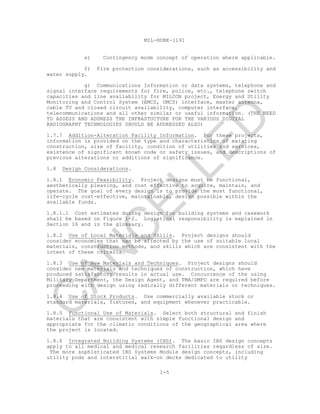 MIL-HDBK-1191
1-5
e) Contingency mode concept of operation where applicable.
f) Fire protection considerations, such as accessibility and
water supply.
g) Communications Information or data systems, telephone and
signal interface requirements for fire, police, etc., telephone switch
capacities and line availability for MILCON project, Energy and Utility
Monitoring and Control System (EMCS, UMCS) interface, master antenna,
cable TV and closed circuit availability, computer interface,
telecommunications and all other similar or useful information. (THE NEED
TO ASSESS AND ADDRESS THE INFRASTUCTURE FOR THE VARIOUS DIGITAL
RADIOGRAPHY TECHNOLOGIES SHOULD BE ADDRESSED ALSO)
1.7.7 Addition-Alteration Facility Information. For these projects,
information is provided on the type and characteristics of existing
construction, size of facility, condition of utilities and services,
existence of significant known code or safety issues, and descriptions of
previous alterations or additions of significance.
1.8 Design Considerations.
1.8.1 Economic Feasibility. Project designs must be functional,
aesthetically pleasing, and cost effective to acquire, maintain, and
operate. The goal of every design is to provide the most functional,
life-cycle cost-effective, maintainable, design possible within the
available funds.
1.8.1.1 Cost estimates during design for building systems and casework
shall be based on Figure 1-2. Logistical responsibility is explained in
Section 16 and in the glossary.
1.8.2 Use of Local Materials and Skills. Project designs should
consider economies that can be affected by the use of suitable local
materials, construction methods, and skills which are consistent with the
intent of these criteria.
1.8.3 Use of New Materials and Techniques. Project designs should
consider new materials and techniques of construction, which have
produced satisfactory results in actual use. Concurrence of the using
Military Department, the Design Agent, and TMA/DMFO are required before
proceeding with design using radically different materials or techniques.
1.8.4 Use of Stock Products. Use commercially available stock or
standard materials, fixtures, and equipment whenever practicable.
1.8.5 Functional Use of Materials. Select both structural and finish
materials that are consistent with simple functional design and
appropriate for the climatic conditions of the geographical area where
the project is located.
1.8.6 Integrated Building Systems (IBS). The basic IBS design concepts
apply to all medical and medical research facilities regardless of size.
The more sophisticated IBS Systems Module design concepts, including
utility pods and interstitial walk-on decks dedicated to utility
C
AN
C
ELLED
 