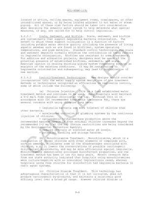 MIL-HDBK-1191
9-6
located in attics, ceiling spaces, equipment rooms, crawlspaces, or other
unconditioned spaces, or by being located adjacent to hot water or steam
piping. All of these risk factors should be taken into consideration
when designing the domestic water system to help determine what special
measures, if any, are called for to help control legionella.
9.2.5.1 Scale, Sediment, and Biofilm. Scale, sediment, and biofilm
are contaminants that support Legionella bacteria colonization. The
extent to which these support colonization is a function of factors
including potable water service quality (including the presence of living
aquatic amoebae such as are found in biofilms), system operating
temperatures, and pipe material. Standard control technologies for scale
and sediment deposits normally minimize the contribution of these factors
to legionella colonization. Biofilms are resistant to some treatments.
For addition and alteration projects, designers must be aware of the
potential presence of established biofilms, sediments, and scale.
Exercise caution in reusing existing piping system components without an
analysis of the existing conditions. It may be contributing to
Legionella colonization and subsequently, may lead to contamination of
new service.
9.2.5.2 Control/Treatment Technologies. New designs should consider
incorporation into the water supply system design one of the treatment
methods or technologies recognized as efficacious in legionella control,
some of which include the following:
(a) Chlorine Injection. This is a long established water
treatment method and continues to be used. Many hospitals will maintain
a 1-2 mg/L free residual chlorine at the tap. Although this is in
accordance with CDC recommended treatments (reference 9d), there are
several concerns with using chlorine long term:
- legionella bacteria are more tolerant of chlorine than
other bacteria.
- accelerated corrosion of plumbing systems by the continuous
injection of chlorine.
- carcinogenic trihalomethane production above the
recommended maximum levels if free residual chlorine increases beyond the
recommended 1-2 mg/L at the tap (future restrictions are being considered
by the Environmental Protection Agency),
- reduced efficacy at elevated water pH levels.
- potential handling and storage hazards.
(b) Monochloramine Treatment. Monochloromine, which is a
combination of (free) chlorine with other elements or compounds with,
such as ammonia, eliminates some of the disadvantages associated with
chlorine, e.g. it lowers the concentrations of possible carcinogenic
disinfectant by-products, and may be more efficacious against legionella.
Monochloramine demonstrates prolonged disinfectant properties, and the
treatment method has been in use for many years. Recent research data
from one state authority indicated that hospitals using monochloramines
were culture-negative with no nosocomial legionellosis cases, whereas
hospitals using free chlorine for disinfection had legionella bacteria in
their water systems.
(c) Chlorine Dioxide Treatment. This technology has
advantageous characteristics in that it is not corrosive, does not
produce carcinogenic by-products, and maintains a relatively good
efficacy level over a broad pH range. However chlorine dioxide is
C
AN
C
ELLED
 