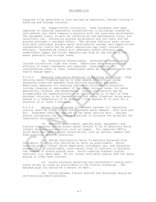 MIL-HDBK-1191
9-7
required to be generated on site and may be explosive, thereby raising -
handling and storage concerns.
(d) Copper-Silver Ionization. Some successes have been
reported in reducing Legionella concentrations in buildings treated by
this method, but there remains a question with the long-term performance.
The equipment costs, as well as installation and maintenance costs, are
relatively low. Ionization process by-products are not toxic and the
process provides a residual effect. The optimum efficacy level varies
with each individual potable water distribution system, and copper-silver
concentration limits set by water regulations may limit ionization
efficacy. Elevated pH levels will adversely effect efficacy, and
undesirable copper and silver deposits may form at the bottom of hot
water generator and storage tanks.
(e) Alternative Technologies. Alternative technologies
include ultraviolet light and ozone. Additional data regarding the
efficacy of these treatments are required. Consideration for
incorporating these or other technologies shall be coordinated with the
User’s Design Agent.
9.2.5.3 Reducing Legionella Potential in Existing Facilities. High
velocity water flushing may be to some degree effective to purge
excessive scale and sediment from existing piping or equipment.
Additional measures for reducing legionella colonization potential
include cleaning or replacement of hot-water storage tanks, hot water
generators, faucets, and showerheads. Piping disinfection may be
accomplished via hyperchlorination at levels of up to 10 mg/L of free
residual chlorine, or by thermal shock (hot water flushing) using water
heated to a temperature of 65 degrees C (150 degrees F) or more for a
duration of at least 5 minutes.
9.2.5.4 Design Considerations. Treatment systems for legionella
control shall be sized on the total potable water demand – both cold and
hot. Treatment shall be applied to the water service main. Designs
should incorporate the following practices to minimize the potential for
legionella colonization:
(a) Whenever practicable, specify pipe, equipment, and
fixture components having direct water contact to be of materials which
inhibit bacteria colonization, such as copper. For inpatient MTF’s,
avoid materials that support colonization, such as natural rubbers and
some plastics, whenever practical.
(b) Design distribution mains to maintain balanced flow
throughout. Piping runs should be as short as practicable. Avoid
creating piping “zones” which experience infrequent use, and therefore
stagnation. As practicable, route mains close to fixtures to minimize
the lengths of branch piping runs. Avoid creating stagnant piping
sections, e.g. dead legs. Do not locate cold water piping near hot water
piping or other heat sources.
(c) Locate pressure balancing and thermostatic mixing anti-
scald valves as close as practicable to the fixture discharge. The
maximum pipe run should be 2 meters (6 feet).
(d) Piping between fixture shutoff and discharge should be
self-draining where possible.
C
AN
C
ELLED
 