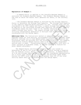 MIL-HDBK-1191
9-9
Explanation of Example 1:
- A Demand Factor is applied to the Possible Maximum Demand to
calculate the Probable Maximum Demand. The Probable Maximum Demand is
the rate at which the heater shall generate hot water, or the recovery
rate.
- The Probable Maximum Demand is factored by the Storage Capacity
Factor to determine the Storage Tank Capacity. The Storage Tank Capacity
is the capacity required being available for use. Storage tanks are not
considered to be 100% usable and thus, a usable storage tank factor shall
be applied to the calculated storage tank capacity; the percent capacity
considered usable for most tanks is 70, thereby resulting is a 1.43
usable storage tank factor. The usable storage tank factor for systems
utilizing instantaneous generators or multiple tank arrangements shall be
coordinated with the Design Agent.
Additional Note: The fixture-unit method is adequate for typical usage.
Expanded usage for food service, non-standard fixtures, or abnormal usage
patterns (extreme low or high demand peaks or erratic peak duration and
occurrence) shall be factored into the sizing calculations. For example,
food-service fixture demand factors need to be adjusted if disposable
service ware is used. Concentrated patient treatment for sick call, or
other instance of high-peak usage, is another example of fixture hot
water demand adjustment.
The Demand Factor and Storage Capacity Factor are listed in
References 9h and 9i for given building types, which include a hospital
but not medical clinic, dental clinic, nor laboratory. A Demand Factor
of 0.40 and Storage Capacity Factor of 1.00 are considered representative
for a clinic upon review of the factors for the building types shown.
Factors for MTF’s with laboratory space greater than 10% of the total
facility space shall be coordinated with the Design Agent.
C
AN
C
ELLED
 