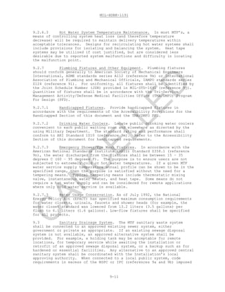 MIL-HDBK-1191
9-11
9.2.6.3 Hot Water System Temperature Maintenance. In most MTF’s, a
means of controlling system heat loss (and therefore temperature
decrease) will be required to maintain delivery temperatures within
acceptable tolerances. Designs for recirculating hot water systems shall
include provisions for isolating and balancing the system. Heat tape
systems may be utilized if cost justified, but are considered less
desirable due to reported system malfunctions and difficulty in locating
the malfunction point.
9.2.7 Plumbing Fixtures and Other Equipment. Plumbing fixtures
should conform generally to American Society of Mechanical Engineers
International, ASME standards series A112 (reference 9k) or International
Association of Plumbing and Mechanical Officials, IAMPO standards series
Z124 (reference 9l). For uniformity, all fixtures shall be identified by
the Joint Schedule Number (JSN) provided in MIL-STD-1691 (reference 9j).
Quantities of fixtures shall be in accordance with the Tri-Service
Management Activity/Defense Medical Facilities Office (TMA/DMFO) Program
For Design (PFD).
9.2.7.1 Handicapped Fixtures. Provide handicapped fixtures in
accordance with the requirements of the Accessibility Provisions for the
Handicapped Section of this document and the TMA/DMFO PFD.
9.2.7.2 Drinking Water Coolers. Locate public drinking water coolers
convenient to each public waiting room and elsewhere as directed by the
using Military Department. The standard rating and performance shall
conform to ARI Standard 1010 (reference 9m). Refer to the Accessibility
Section of this document for handicapped requirements.
9.2.7.3 Emergency Shower/Eye Wash Fixtures. In accordance with the
American National Standards Institute (ANSI) Standard Z358.1 (reference
9n), the water discharged from the fixtures shall be between 15 – 35
degrees C (60 – 95 degrees F). The purpose is to ensure users are not
subjected to extremely cold or hot water temperatures. If a given MTF
water service supply temperature annual profile can be shown to be in the
specified range, then the purpose is satisfied without the need for a
tempering means. Typical tempering means include thermostatic mixing
valve, instantaneous water heater, and heat tape. Some means do not
require a hot water supply and can be considered for remote applications
where only cold water service is available.
9.2.7.3 Water Usage Conservation. As of July 1992, the National
Energy Policy Act (EPACT) has specified maximum consumption requirements
for water closets, urinals, faucets and shower heads (for example, the
water closet standard was lowered from 13.2 liters (3.5 gallons) per
flush to 6.1 liters (1.6 gallons). Low-flow fixtures shall be specified
for all projects.
9.3 Sanitary Drainage System. The MTF sanitary waste system
shall be connected to an approved existing sewer system, either
government or private as appropriate. If an existing sewage disposal
system is not available, an approved alternative system shall be
provided. For example, a holding tank may be acceptable for remote
locations, for temporary service while awaiting the installation or
retrofit of an approved sewage disposal system, or a backup such as for
hardened or essential facilities. Any alternative to an approved central
sanitary system shall be coordinated with the Installation’s local
approving authority. When connected to a local public system, code
requirements in excess of the NSPC or IPC (references 9a and 9b) imposed
C
AN
C
ELLED
 