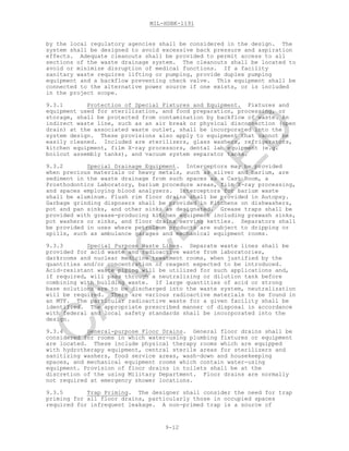 MIL-HDBK-1191
9-12
by the local regulatory agencies shall be considered in the design. The
system shall be designed to avoid excessive back pressure and aspiration
effects. Adequate cleanouts shall be provided to permit access to all
sections of the waste drainage system. The cleanouts shall be located to
avoid or minimize disruption of medical functions. If a facility
sanitary waste requires lifting or pumping, provide duplex pumping
equipment and a backflow preventing check valve. This equipment shall be
connected to the alternative power source if one exists, or is included
in the project scope.
9.3.1 Protection of Special Fixtures and Equipment. Fixtures and
equipment used for sterilization, and food preparation, processing, or
storage, shall be protected from contamination by backflow of waste. An
indirect waste line, such as an air break or physical disconnection (open
drain) at the associated waste outlet, shall be incorporated into the
system design. These provisions also apply to equipment that cannot be
easily cleaned. Included are sterilizers, glass washers, refrigerators,
kitchen equipment, film X-ray processors, dental lab equipment (e.g.
boilout assembly tanks), and vacuum system separator tanks.
9.3.2 Special Drainage Equipment. Interceptors may be provided
when precious materials or heavy metals, such as silver and barium, are
sediment in the waste drainage from such spaces as a Cast Room, a
Prosthodontics Laboratory, barium procedure areas, film X-ray processing,
and spaces employing blood analyzers. Interceptors for barium waste
shall be aluminum. Flush rim floor drains shall be provided in Autopsy.
Garbage grinding disposers shall be provided in Kitchens on dishwashers,
pot and pan sinks, and other sinks as designated. Grease traps shall be
provided with grease-producing kitchen equipment including prewash sinks,
pot washers or sinks, and floor drains serving kettles. Separators shall
be provided in uses where petroleum products are subject to dripping or
spills, such as ambulance garages and mechanical equipment rooms.
9.3.3 Special Purpose Waste Lines. Separate waste lines shall be
provided for acid waste and radioactive waste from laboratories,
darkrooms and nuclear medicine treatment rooms, when justified by the
quantities and/or concentration of reagent expected to be introduced.
Acid-resistant waste piping will be utilized for such applications and,
if required, will pass through a neutralizing or dilution tank before
combining with building waste. If large quantities of acid or strong
base solutions are to be discharged into the waste system, neutralization
will be required. There are various radioactive materials to be found in
an MTF. The particular radioactive waste for a given facility shall be
identified. The appropriate prescribed manner of disposal in accordance
with federal and local safety standards shall be incorporated into the
design.
9.3.4 General-purpose Floor Drains. General floor drains shall be
considered for rooms in which water-using plumbing fixtures or equipment
are located. These include physical therapy rooms which are equipped
with hydrotherapy equipment, central sterile areas for sterilizers and
sanitizing washers, food service areas, wash-down and housekeeping
spaces, and mechanical equipment rooms which contain water-using
equipment. Provision of floor drains in toilets shall be at the
discretion of the using Military Department. Floor drains are normally
not required at emergency shower locations.
9.3.5 Trap Priming. The designer shall consider the need for trap
priming for all floor drains, particularly those in occupied spaces
required for infrequent leakage. A non-primed trap is a source of
C
AN
C
ELLED
 
