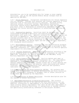 MIL-HDBK-1191
1-6
distribution, are to be considered only for larger or more complex
facilities. Use of the IBS Systems Module design concepts must be
approved by TMA-DMFO.
1.8.7 Future Expansion. Incorporate considerations for future expansion
into all designs. Consider both external and internal expansion of vital
functions such as ancillary and utility services. Building siting,
vehicular access, structural systems, departmental adjacencies,
functional layouts within departments, and utility type and source all
play major roles in developing an economically expandable design.
Provision for future vertical expansion is authorized when approved by
TMA/DMFO.
1.8.8 Construction Quality. Facilities shall be designed and
constructed to provide a well-built and enduring product at the lowest
practicable life cycle cost. Specific criteria for individual spaces are
set forth in Appendix A. Materials used in design and construction of
overseas projects shall be in character with materials, techniques, and
methodologies used for similar structures in that country unless, in the
opinion of TMA/DMFO, the Design Agent and the using Military Department,
U.S. standards should prevail.
1.8.9 Environmental Quality. Congressional and administrative guidance
for general policies regarding environmental quality is provided in MIL-
HDBK-1190 (reference 1f). Additionally, comply with all Service specific
requirements for environmental quality.
1.8.10 Fallout Protection. Provide Fallout protection according to the
policy guidance given in DoD Directive 3020.35 (reference 1g) and MIL-
HDBK-1190, (reference 1f), and as directed by the TMA/DMFO, using
Military Department and Design Agents.
1.8.11 Arctic/Subarctic construction. Facility design must meet or
exceed Army Technical Manual TM-5-852 (reference 1m). The requirements
addressed in these technical manuals include but are not limited to
adverse temperature, wind, snow, thermal stress due to frost heaving and
permafrost conditions, labor and material costs associated with remote
locations, and sub-zero temperature fuel additives and synthetic
lubricants for construction equipment.
1.8.12 Antiterrorism and Force Protection (AT/FP). All projects must
comply with the Department of Defense Antiterrorism and Force Protection
(AT/FP) Construction Standards 16 December 1999 or latest revision as
established and released by the Department.
1.8.12.1 Disposition of Excess Facilities. Provide descriptive plan for
the removal of excess facilities.
1.9 Improvement/Alteration of Existing Facilities. The criteria
contained herein are not to be used as the sole justification for any
addition, alterations or improvements to an existing facility. Rather
these criteria define requirements that shall be met when improvement or
alterations of existing facilities, or sub-portions or systems thereof,
are specifically authorized by reference in the project document.
C
AN
C
ELLED
 