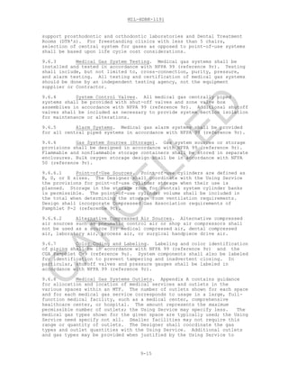 MIL-HDBK-1191
9-15
support prosthodontic and orthodontic laboratories and Dental Treatment
Rooms (DTR's). For freestanding clinics with less than 5 chairs,
selection of central system for gases as opposed to point-of-use systems
shall be based upon life cycle cost considerations.
9.6.3 Medical Gas System Testing. Medical gas systems shall be
installed and tested in accordance with NFPA 99 (reference 9r). Testing
shall include, but not limited to, cross-connection, purity, pressure,
and alarm testing. All testing and certification of medical gas systems
should be done by an independent testing agency, not the equipment
supplier or Contractor.
9.6.4 System Control Valves. All medical gas centrally piped
systems shall be provided with shut-off valves and zone valve box
assemblies in accordance with NFPA 99 (reference 9r). Additional shutoff
valves shall be included as necessary to provide system section isolation
for maintenance or alterations.
9.6.5 Alarm Systems. Medical gas alarm systems shall be provided
for all central piped systems in accordance with NFPA 99 (reference 9r).
9.6.6 Gas System Sources (Storage). Gas system sources or storage
provisions shall be designed in accordance with NFPA 99 (reference 9r).
Flammable and nonflammable storage containers shall be stored in separate
enclosures. Bulk oxygen storage design shall be in accordance with NFPA
50 (reference 9r).
9.6.6.1 Point-of-Use Sources. Point-of-use cylinders are defined as
B, D, or E sizes. The Designer shall coordinate with the Using Service
the provisions for point-of-use cylinder storage when their use is
planned. Storage in the storage room for central system cylinder banks
is permissible. The point-of-use cylinder volume shall be included in
the total when determining the storage room ventilation requirements.
Design shall incorporate Compressed Gas Association requirements of
Pamphlet P-2 (reference 9t).
9.6.6.2 Alternative Compressed Air Sources. Alternative compressed
air sources such as pneumatic control air or shop air compressors shall
not be used as a source for medical compressed air, dental compressed
air, laboratory air, process air, or surgical handpiece drive air.
9.6.7 Color Coding and Labeling. Labeling and color identification
of piping shall be in accordance with NFPA 99 (reference 9r) and the
CGA Pamphlet C-9 (reference 9u). System components shall also be labeled
for identification to prevent tampering and inadvertent closing. In
particular, shutoff valves and pressure gauges shall be labeled in
accordance with NFPA 99 (reference 9r).
9.6.8 Medical Gas Systems Outlets. Appendix A contains guidance
for allocation and location of medical services and outlets in the
various spaces within an MTF. The number of outlets shown for each space
and for each medical gas service corresponds to usage in a large, full-
function medical facility, such as a medical center, comprehensive
healthcare center, or hospital. The amount represents the maximum
permissible number of outlets; the Using Service may specify less. The
medical gas types shown for the given space are typically used; the Using
Service need specify not all. Smaller facilities may not require this
range or quantity of outlets. The Designer shall coordinate the gas
types and outlet quantities with the Using Service. Additional outlets
and gas types may be provided when justified by the Using Service to
C
AN
C
ELLED
 
