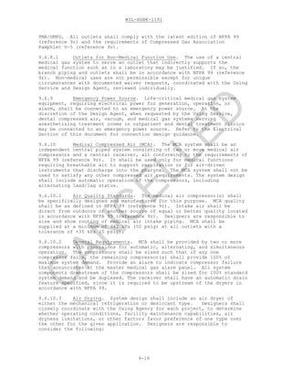 MIL-HDBK-1191
9-16
TMA/DMFO. All outlets shall comply with the latest edition of NFPA 99
(reference 9r) and the requirements of Compressed Gas Association
Pamphlet V-5 (reference 9v).
9.6.8.1 Outlets for Non-Medical Function Use. The use of a central
medical gas system to serve an outlet that indirectly supports the
medical function such as in a laboratory may be justified. If so, the
branch piping and outlets shall be in accordance with NFPA 99 (reference
9r). Non-medical uses are not permissible except for unique
circumstances with documented waiver requests, coordinated with the Using
Service and Design Agent, reviewed individually.
9.6.9 Emergency Power Source. Life-critical medical gas system
equipment, requiring electrical power for generation, operation, or
alarm, shall be connected to an emergency power source. At the
discretion of the Design Agent, when requested by the Using Service,
dental compressed air, vacuum, and medical gas systems serving
anesthetizing treatment rooms in outpatient and dental treatment clinics
may be connected to an emergency power source. Refer to the Electrical
Section of this document for connection design guidance.
9.6.10 Medical Compressed Air (MCA). The MCA system shall be an
independent central piped system consisting of two or more medical air
compressors and a central receiver, all conforming to the requirements of
NFPA 99 (reference 9r). It shall be used only for medical functions
requiring breathable air to support respiration or for air-driven
instruments that discharge into the pharynx. The MCA system shall not be
used to satisfy any other compressed air requirements. The system design
shall include automatic operation of the compressors, including
alternating lead/lag status.
9.6.10.1 Air Quality Standards. The medical air compressor(s) shall
be specifically designed and manufactured for this purpose. MCA quality
shall be as defined in NFPA 99 (reference 9r). Intake air shall be
direct from outdoors or another source of equal or better quality located
in accordance with NFPA 99 (reference 9r). Designers are responsible to
size and show routing of medical air intake piping. MCA shall be
supplied at a minimum of 345 kPa (50 psig) at all outlets with a
tolerance of +35 kPa (5 psig).
9.6.10.2 General Requirements. MCA shall be provided by two or more
compressors with provisions for automatic, alternating, and simultaneous
operation. The compressors shall be sized such that if any one
compressor fails, the remaining compressor(s) shall provide 100% of
maximum system demand. Provide an alarm to indicate compressor failure
that annunciates at the master medical gas alarm panel. All system
components downstream of the compressors shall be sized for 100% standard
system demand and be duplexed. The receiver shall have an automatic drain
feature specified, since it is required to be upstream of the dryers in
accordance with NFPA 99.
9.6.10.3 Air Drying. System design shall include an air dryer of
either the mechanical refrigeration or desiccant type. Designers shall
closely coordinate with the Using Agency for each project, to determine
whether operating conditions, facility maintenance capabilities, air
dryness limitations, or other factors favor preference of one type over
the other for the given application. Designers are responsible to
consider the following:
C
AN
C
ELLED
 