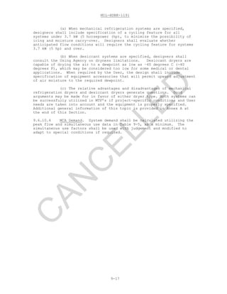 MIL-HDBK-1191
9-17
(a) When mechanical refrigeration systems are specified,
designers shall include specification of a cycling feature for all
systems under 3.7 kW (5 horsepower (hp), to minimize the possibility of
icing and moisture carry-over. Designers shall evaluate whether
anticipated flow conditions will require the cycling feature for systems
3.7 kW (5 hp) and over.
(b) When desiccant systems are specified, designers shall
consult the Using Agency on dryness limitations. Desiccant dryers are
capable of drying the air to a dewpoint as low as –40 degrees C (-40
degrees F), which may be considered too low for some medical or dental
applications. When required by the User, the design shall include
specification of equipment accessories that will permit upward adjustment
of air moisture to the required dewpoint.
(c) The relative advantages and disadvantages of mechanical
refrigeration dryers and desiccant dryers generate questions. Good
arguments may be made for in favor of either dryer type. Both systems can
be successfully utilized in MTF’s if project-specific conditions and User
needs are taken into account and the equipment is properly specified.
Additional general information of this topic is provided in Annex A at
the end of this Section.
9.6.10.4 MCA Demand. System demand shall be calculated utilizing the
peak flow and simultaneous use data in Table 9-5, as a minimum. The
simultaneous use factors shall be used with judgement and modified to
adapt to special conditions if required.
C
AN
C
ELLED
 