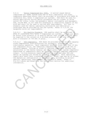 MIL-HDBK-1191
9-19
9.6.11 Dental Compressed Air (DCA). A central piped dental
compressed air (DCA) system with two or more compressors and other
components described herein shall be provided in accordance with NFPA 99
(reference 9r), Level 3 compressed air systems. DCA shall be used for
drying applications during dental procedures and as a power or drive
source for lifts, locks, and pneumatic dental instruments and equipment.
DCA, unlike MCA, is not used for breathing or respiratory support of any
kind and shall not be used to satisfy MCA requirements. Air that is
normally used for dental laboratory restorative and fabrication
techniques may be provided by the DCA system. Refer to 9.6.14, for
handpiece drive air requirements.
9.6.11.1 Air Quality Standard. DCA quality shall be as defined in
NFPA 99 (reference 9r), Level 3 compressed air systems. Intake air shall
be direct from outdoors or of quality better than outside air. DCA shall
be supplied to the outlets at a minimum pressure of 620 kPa (90 psig)
with a tolerance of +35 kPa (5 psig).
9.6.11.2 DCA Components. DCA shall be provided by two or more equally
sized compressors, with provisions for automatic, alternating, and
simultaneous operation. Each compressor shall be sized such that if any
one compressor fails, the remaining compressor(s) shall provide 65% of
standard demand. Provide an alarm to indicate compressor failure that
annunciates to the master medical gas alarm panel. All system components
downstream of compressors shall be sized for maximum combined compressor
output. In-line pressure regulators shall be provided when DCA and
dental LA systems are served by a common compressor. Each laboratory
supply main shall have a pressure regulator. Dryer type may be of either
the mechanical refrigeration or desiccant type, according to project
specific operational requirements and the User’s needs. Refer to
9.6.10.3 above and Annex A at the end of this Section for additional
information.
C
AN
C
ELLED
 