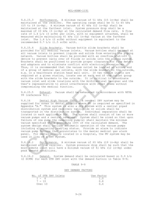MIL-HDBK-1191
9-24
9.6.15.3 Performance. A minimum vacuum of 51 kPa (15 in-Hg) shall be
maintained at the receiver. The operating range shall be 51 to 65 kPa
(15 to 19 in-Hg). A minimum vacuum of 41 kPa (12 in-Hg) shall be
maintained at the farthest inlet. System pressure drop shall be a
maximum of 10 kPa (3 in-Hg) at the calculated demand flow rate. A flow
rate of 1.4 L/s (3 scfm) per inlet, with no equipment attached, shall be
measured while maintaining 41 kPa (12 in-Hg) vacuum at the farthest
inlet. The 1.4 L/s (3 scfm) without equipment is equivalent to the
recommended 0.7 L/s (1.5 scfm) with.
9.6.15.4 Slide Brackets. Vacuum bottle slide brackets shall be
provided for all medical vacuum inlets. Vacuum bottles shall be used at
all vacuum inlets to prevent liquids and solids from entering the piping
network. Vacuum bottles shall be provided with an overflow shut-off
device to prevent carry over of fluids or solids into the piping system.
Brackets shall be positioned to provide proper clearance for flow meters
and adapters and to eliminate conflict with electrical receptacles.
Thus, it is recommended that the vacuum outlet be located at either end
of a group of medical gas outlets, with the slide bracket to the outside,
e.g. in a healthcare station head wall unit. If two vacuum inlets are
required at a given station, locate one at each end of the outlet group
with the slide brackets to the outside. It is critical to coordinate
vacuum inlet and slide locations with the Architectural Designer and the
User’s representative to avoid interference with other items without
compromising the medical function.
9.6.15.5 Exhaust. Vacuum shall be exhausted in accordance with NFPA
99 (reference 9r).
9.6.16 Dental High Vacuum (DHV). A central DHV system may be
supplied for areas in dental clinics where MV is required as specified in
Appendix "A." This system is also a dry system with a central piped
distribution system and receiver; no liquids or solids shall be
transported in the distribution system. Individual separators shall be
located in each applicable DTR. The system shall consist of two or more
vacuum pumps and a central receiver. System shall be sized so that upon
failure of one pump the remaining pump(s) shall maintain the minimum
vacuum specified while providing 100% of the calculated demand. The
system design shall include automatic operation of the vacuum pumps
including alternating lead/lag status. Provide an alarm to indicate
vacuum pump failure that annunciates to the master medical gas alarm
panel. For dental clinics located in a hospital, the MV system may be
used in lieu of a DHV system.
9.6.16.1 Performance. A minimum vacuum of 65 kPa (19 in-Hg) shall be
maintained at the receiver. System pressure drop shall be such that the
most remote inlet will have a minimum vacuum of 41 kPa (12 in-Hg) under
peak demand conditions.
9.6.16.2 Demand. System demand shall be calculated based on 0.9 L/s
(2 SCFM) for each DTR DHV inlet with the demand factors in Table 9-9:
TABLE 9-9
DHV DEMAND FACTORS
No. of DTR DHV Inlets Use Factor
1 - 6 1.0
7 - 10 0.8
Over 10 0.6
C
AN
C
ELLED
 