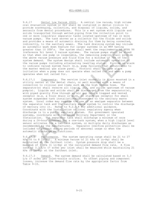 MIL-HDBK-1191
9-25
9.6.17 Dental Low Vacuum (DLV). A central low vacuum, high volume
oral evacuation system or DLV shall be installed in dental clinics to
provide scavenging, collection, and disposal of liquids, solids, and
aerosols from dental procedures. This is a wet system with liquids and
solids transported through wetted piping from the collection point to
one or more liquid/air separator tanks located upstream of two or more
vacuum pumps. The tank serves as a collector for the fluids and solids
and provides a means of automatic draining for them by being connected,
indirectly, to the sanitary sewer. The tank draining system may include
an automatic wash down feature for larger systems in an MTF having
greater than 10 DTR’s. The system shall meet the requirements of NFPA 99
(reference 9r) Level 3 vacuum systems. The vacuum pumps shall be sized
so that when one pump is inoperable, the remaining pump(s) shall provide
the above vacuum pressure and fluid flow for a minimum of 70% of the
system demand. The system design shall include automatic operation of
the vacuum pumps including alternating lead/lag status. Provide an alarm
to indicate vacuum system fault (e.g. pump failure) that annunciates to
the master medical gas alarm panel. Protocol shall include alarm
initiation when a pump does not operate when called for and when a pump
operates when not called for.
9.6.17.1 Components. The service inlet normally is floor mounted in a
utility center at the dental chair, or wall mounted with a means of
connection to clinical end items such as the high volume hose. The
separator(s) shall receive all liquid, air, and solids upstream of vacuum
pump(s). Liquids and solids shall be discharged from the separator(s),
with piped gravity flow through an air gap into a trapped and vented
receptor (e.g. a floor drain or sink, or standpipe receptor for small
system suspended tank installations) connected to the sanitary waste
system. Local codes may require the use of an amalgam separator between
the separator tank and the sanitary waste system to control the discharge
of mercury into it. Refer to 9.2.7.8 for additional guidance.
Coordinate with the Installation or local regulatory agency when
discharge is to a public sanitary system. For government operated
systems, coordinate with the using Military Department or the
Installation. The separator tank shall discharge a minimum of once
during a 24-hour interval for a one-tank system, when a high liquid level
sensor activates for a two-tank system, or multiple daily discharges as
recommended by the manufacturer. Separator overflow protection shall be
included to protect during periods of abnormal usage or when the
automatic discharge malfunctions.
9.6.17.2 Performance. The system operating range shall be 21 to 27
kPa (6 to 8 in-Hg). A minimum vacuum of 21 kPa (6 in-Hg) shall be
maintained at the farthest inlet. System pressure drop shall be a
maximum of 3 kPa (1 in-Hg) at the calculated demand flow rate. A flow
rate of 3.3 L/s (7 scfm) per inlet shall be measured while maintaining 21
kPa (6 in-Hg) at the farthest inlet.
9.6.17.3 Demand. The system demand shall be calculated based on 3.3
L/s (7 scfm) per inlet-nozzle orifice. To offset piping and component
losses, increase the demand flow rate by the appropriate factor from
Table 9-10.
C
AN
C
ELLED
 