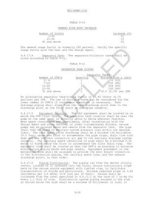 MIL-HDBK-1191
9-26
TABLE 9-10
DEMAND FLOW RATE INCREASE
Number of Inlets Increase (%)
1-20 10
21-40 15
41 and above 20
The demand usage factor is normally 100 percent. Verify the specific
usage factor with the User and the Design Agent.
9.6.17.4 Separator Tank. The separator/collector tanks shall be
sized according to Table 9-11.
TABLE 9-11
SEPARATOR TANK SIZING
Separator Tanks
Number of DTR's Quantity Minimum Size L (Gal)
1- 6 1 76 (20)
7-10 1 152 (40)
11-20 1 304 (80)
21-30 2 152 (40)
31 and above 2 10.5 (2.75) per DTR
An alternative separator tank-sizing factor is 10.45 liters (2.75
gallons) per DTR. The use of multiple tanks can be considered for the
lower number of DTR’s if continuous operation is necessary. Tank
drainage piping shall slope from the tank discharge point down to the
discharge point at the floor drain or standpipe receptor.
9.6.17.5 Equipment Location. The DLV equipment shall be located on or
below the DTR floor level. The separator tank location shall be near the
pump at the same level or directly above or below whenever feasible.
When space constraints are unavoidable, after coordination with the
Design Agent and using Service, or other circumstances dictate, vacuum
pumps may be located above and remote from the separator tank. The pipe
shall then be sized to maintain system pressure loss within the maximum
limit. The tank drain valve discharge shall be a minimum 150 millimeter
(0.5 foot) above the floor to accommodate the pipe slope, drain line turn
down and the indirect connection air gap to the sanitary drainage system
receptor. The sanitary waste centerline of pipe shall be a minimum 0.34
meter (1 foot) below the floor to accommodate the floor drain trap. The
equipment room shall be located as near the DTR’s as possible to minimize
distribution piping bends and pipe length. Equipment placement in the
mechanical room shall be arranged to provide the most direct connection
to the distribution piping, the sanitary waste line, and the exhaust
discharge point, in that order.
9.6.17.6 Piping Distribution. The piping run from the dental utility
center, located on or recessed into the floor, should continuously slope
back to the vacuum source equipment with limited rise, to facilitate
transportation of fluids and particulate. Minimum required slope is 0.65
centimeter per 3.0 meter (1/4 inch per 10 feet). Vacuum shall be
increased from the level specified in 9.6.17.2 at the rate of 1 in-Hg for
every 1.1 foot of rise. Distribution system piping encased in the slab
or buried below the slab shall be a minimum 50 millimeter (2 inch) in
C
AN
C
ELLED
 