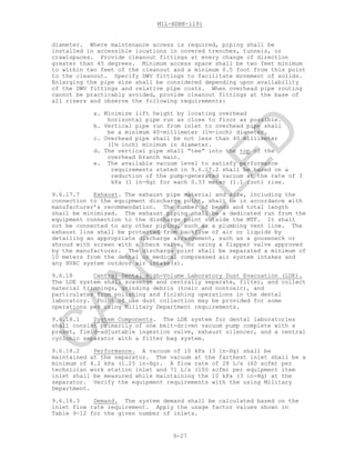 MIL-HDBK-1191
9-27
diameter. Where maintenance access is required, piping shall be
installed in accessible locations in covered trenches, tunnels, or
crawlspaces. Provide cleanout fittings at every change of direction
greater than 45 degrees. Minimum access space shall be two feet minimum
to within two feet of the cleanout and a minimum 0.5 foot from this point
to the cleanout. Specify DWV fittings to facilitate movement of solids.
Enlarging the pipe size shall be considered depending upon availability
of the DWV fittings and relative pipe costs. When overhead pipe routing
cannot be practicably avoided, provide cleanout fittings at the base of
all risers and observe the following requirements:
a. Minimize lift height by locating overhead
horizontal pipe run as close to floor as possible.
b. Vertical pipe run from inlet to overhead pipe shall
be a minimum 40-millimeter (1½-inch) diameter.
c. Overhead pipe shall be not less than 40 millimeter
(1½ inch) minimum in diameter.
d. The vertical pipe shall “tee” into the top of the
overhead branch main.
e. The available vacuum level to satisfy performance
requirements stated in 9.6.17.2 shall be based on a
reduction of the pump-generated vacuum at the rate of 3
kPa (1 in-Hg) for each 0.33 meter (1.1 foot) rise.
9.6.17.7 Exhaust. The exhaust pipe material and size, including the
connection to the equipment discharge point, shall be in accordance with
manufacturer’s recommendation. The number of bends and total length
shall be minimized. The exhaust piping shall be a dedicated run from the
equipment connection to the discharge point outside the MTF. It shall
not be connected to any other piping, such as a plumbing vent line. The
exhaust line shall be protected from backflow of air or liquids by
detailing an appropriate discharge arrangement, such as a gooseneck or
shroud with screen with a check valve, or using a flapper valve approved
by the manufacturer. The discharge point shall be separated a minimum of
10 meters from the dental or medical compressed air system intakes and
any HVAC system outdoor air intake(s).
9.6.18 Central Dental High-Volume Laboratory Dust Evacuation (LDE).
The LDE system shall scavenge and centrally separate, filter, and collect
material trimmings, grinding debris (toxic and nontoxic), and
particulates from polishing and finishing operations in the dental
laboratory. Point of use dust collection may be provided for some
operations per using Military Department requirements.
9.6.18.1 System Components. The LDE system for dental laboratories
shall consist primarily of one belt-driven vacuum pump complete with a
preset, field-adjustable ingestion valve, exhaust silencer, and a central
cyclonic separator with a filter bag system.
9.6.18.2 Performance. A vacuum of 10 kPa (3 in-Hg) shall be
maintained at the separator. The vacuum at the farthest inlet shall be a
minimum of 4.2 kPa (1.25 in-Hg). A flow rate of 28 L/s (60 scfm) per
technician work station inlet and 71 L/s (150 scfm) per equipment item
inlet shall be measured while maintaining the 10 kPa (3 in-Hg) at the
separator. Verify the equipment requirements with the using Military
Department.
9.6.18.3 Demand. The system demand shall be calculated based on the
inlet flow rate requirement. Apply the usage factor values shown in
Table 9-12 for the given number of inlets.
C
AN
C
ELLED
 