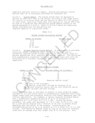 MIL-HDBK-1191
9-30
temporary auxiliary source of supply. Valving and pressure control
devices shall be in accordance with NFPA 99 (reference 9r).
9.6.20.3 System Demand. The piping system shall be designed to
deliver 20 L/min (0.7 cfm) at the outlet, utilizing a 100% usage factor
for outlets in critical areas and the factors in Table 9-13 for outlets
in other areas. Historical usage data from replaced or similar MTF’s may
be used as a guideline when determining system demand instead of the
method presented in 9.6.20.4. Refer to 9.6.20.5 below for additional
design considerations for determining the
required capacity of liquid bulk tanks.
TABLE 9-13
OXYGEN SYSTEM UTILIZATION FACTORS
Number of Outlets Percent Usage
1--3 100
4-12 75
13-20 50
21-40 31
41 or more 25
9.6.20.4 Storage Capacity Sizing Method. In the absence of available
historical oxygen consumption data, Table 9-14 shall be used in
estimating required system storage capacity for MTF’s having large in-
patient populations (e.g. hospitals and medical centers). For facilities
with predominantly outpatient functions, designers shall work with the
Using Service to estimate consumption rates and appropriate storage
capacities.
TABLE 9-14
CYLINDER MANIFOLD SYSTEMS
Number of Beds Minimum Number of Cylinders 1
1 - 50 8
51 - 75 12
76 - 100 16
101 - 125 20
126 - 150 24
Over 150 Requires special study 2
1
Per bank of "H" cylinders.
2
The special study shall include an analysis of an
appropriate diversity factor and the cost effective option
between cylinder and bulk storage.
Little published data is available at present to help establish oxygen
consumption on a per-outlet basis in predominantly outpatient facilities.
Oxygen usage rates and procedural duration vary widely depending upon the
clinical application. For example, a typical surgical procedure begins
with a preparatory oxygenating period of up to 10 minutes at a
consumption of 6 to 8 L/min (0.2 to 0.3 cfm). During the actual
procedure, the usage rate decreases to 1 to 3 L/min (0.04 to 0.11 cfm)
for a time period ranging from a fraction of an hour to several hours
depending upon the nature of the surgery. A post-surgical de-
nitrogenizing period of up to 10 minutes at 6 to 8 L/min (0.2 to 0.3 cfm)
follows. Post-operative demands range as high as 18 L/min for recovery
rooms with an average stay that ranges from 30 to 120 minutes. Oral
C
AN
C
ELLED
 