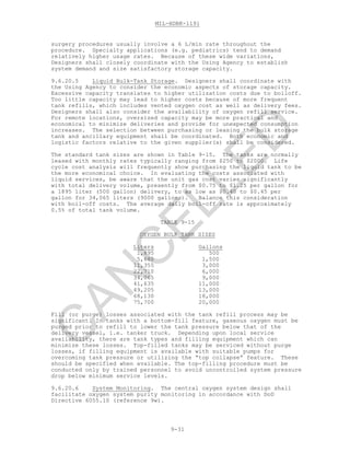MIL-HDBK-1191
9-31
surgery procedures usually involve a 6 L/min rate throughout the
procedure. Specialty applications (e.g. pediatrics) tend to demand
relatively higher usage rates. Because of these wide variations,
Designers shall closely coordinate with the Using Agency to establish
system demand and size satisfactory storage capacity.
9.6.20.5 Liquid Bulk-Tank Storage. Designers shall coordinate with
the Using Agency to consider the economic aspects of storage capacity.
Excessive capacity translates to higher utilization costs due to boiloff.
Too little capacity may lead to higher costs because of more frequent
tank refills, which includes vented oxygen cost as well as delivery fees.
Designers shall also consider the availability of oxygen refill service.
For remote locations, oversized capacity may be more practical and
economical to minimize deliveries and provide for unexpected consumption
increases. The selection between purchasing or leasing the bulk storage
tank and ancillary equipment shall be coordinated. Both economic and
logistic factors relative to the given supplier(s) shall be considered.
The standard tank sizes are shown in Table 9-15. The tanks are normally
leased with monthly rates typically ranging from $250 to $2000. Life
cycle cost analysis will frequently show purchasing the liquid tank to be
the more economical choice. In evaluating the costs associated with
liquid services, be aware that the unit gas cost varies significantly
with total delivery volume, presently from $0.75 to $1.25 per gallon for
a 1895 liter (500 gallon) delivery, to as low as $0.40 to $0.45 per
gallon for 34,065 liters (9000 gallons). Balance this consideration
with boil-off costs. The average daily boil-off rate is approximately
0.5% of total tank volume.
TABLE 9-15
OXYGEN BULK TANK SIZES
Liters Gallons
1,895 500
5,680 1,500
11,355 3,000
22,710 6,000
34,065 9,000
41,635 11,000
49,205 13,000
68,130 18,000
75,700 20,000
Fill (or purge) losses associated with the tank refill process may be
significant. In tanks with a bottom-fill feature, gaseous oxygen must be
purged prior to refill to lower the tank pressure below that of the
delivery vessel, i.e. tanker truck. Depending upon local service
availability, there are tank types and filling equipment which can
minimize these losses. Top-filled tanks may be serviced without purge
losses, if filling equipment is available with suitable pumps for
overcoming tank pressure or utilizing the “top collapse” feature. These
should be specified when available. The top-filling procedure must be
conducted only by trained personnel to avoid uncontrolled system pressure
drop below minimum service levels.
9.6.20.6 System Monitoring. The central oxygen system design shall
facilitate oxygen system purity monitoring in accordance with DoD
Directive 6055.10 (reference 9w).
C
AN
C
ELLED
 