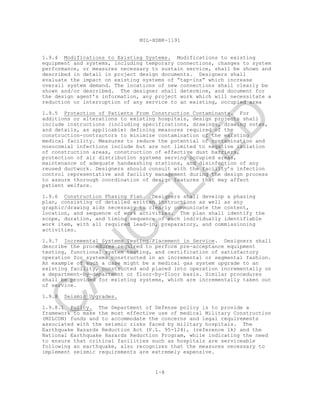 MIL-HDBK-1191
1-8
1.9.4 Modifications to Existing Systems. Modifications to existing
equipment and systems, including temporary connections, changes to system
performance, or measures necessary to sustain service, shall be shown and
described in detail in project design documents. Designers shall
evaluate the impact on existing systems of “tap-ins” which increase
overall system demand. The locations of new connections shall clearly be
shown and/or described. The designer shall determine, and document for
the design agent’s information, any project work which will necessitate a
reduction or interruption of any service to an existing, occupied area
1.9.5 Protection of Patients From Construction Contaminants. For
additions or alterations to existing hospitals, design projects shall
include instructions (including specifications, drawings, drawing notes,
and details, as applicable) defining measures required of the
construction-contractors to minimize contamination of the existing
medical facility. Measures to reduce the potential of contamination and
nosocomial infections include but are not limited to negative isolation
of construction areas, construction of effective dust barriers,
protection of air distribution systems serving occupied areas,
maintenance of adequate handwashing stations, and disinfection of any
reused ductwork. Designers should consult with the facility’s infection
control representative and facility management during the design process
to assure thorough coordination of design features that may affect
patient welfare.
1.9.6 Construction Phasing Plan. Designers shall develop a phasing
plan, consisting of detailed written instructions as well as any
graphic/drawing aids necessary to clearly communicate the content,
location, and sequence of work activities. The plan shall identify the
scope, duration, and timing sequence of each individually identifiable
work item, with all required lead-in, preparatory, and commissioning
activities.
1.9.7 Incremental Systems Testing/Placement in Service. Designers shall
describe the procedures required to perform pre-acceptance equipment
testing, functional system testing, and certification of satisfactory
operation for systems constructed in an incremental or segmental fashion.
An example of such a case might be a medical gas system upgrade to an
existing facility, constructed and placed into operation incrementally on
a department-by-department or floor-by-floor basis. Similar procedures
shall be provided for existing systems, which are incrementally taken out
of service.
1.9.8 Seismic Upgrades.
1.9.8.1 Policy. The Department of Defense policy is to provide a
framework to make the most effective use of medical Military Construction
(MILCON) funds and to accommodate the concerns and legal requirements
associated with the seismic risks faced by military hospitals. The
Earthquake Hazards Reduction Act (P.L. 95-124), (reference 1k) and the
National Earthquake Hazards Reduction Program, while indicating the need
to ensure that critical facilities such as hospitals are serviceable
following an earthquake, also recognizes that the measures necessary to
implement seismic requirements are extremely expensive.
C
AN
C
ELLED
 
