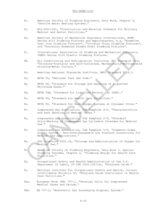 MIL-HDBK-1191
9-35
9i. American Society of Plumbing Engineers, Data Book, Chapter 4,
“Service Water Heating Systems.”
9j. MIL-STD-1691, "Construction and Material Schedule for Military
Medical and Dental Facilities."
9k. American Society of Mechanical Engineers International, ASME
Series A112 Plumbing Fixtures and Appurtenances, e.g. “Enameled
Cast Iron Plumbing Fixtures”, “Vitreous China Plumbing Fixtures”,
and “Porcelain Enameled Formed Steel Plumbing Fixtures”.
9l. International Association of Plumbing and Mechanical Officials,
IAMPO Series Z124 Plastic Plumbing Fixtures.
9m. Air Conditioning and Refrigeration Institute, ARI Standard 1010,
"Drinking-Fountains and Self-Contained, Mechanically-Refrigerated
Drinking-Water Coolers."
9n. American National Standards Institute, ANSI Standard Z358.1.
9o. NFPA 54, “National Fuel Gas Code.”
9p. NFPA 58, "Standard for Storage and Handling of Liquefied
Petroleum Gases."
9q. NFPA 59A, “Standard for Liquified Natural Gas (LNG).”
9r. NFPA 99, "Standard for Health Care Facilities."
9s. NFPA 50, "Standard for Bulk Oxygen Systems at Consumer Sites."
9t. Compressed Gas Association, CGA Pamphlet P-2, “Characteristics
and Safe Handling of Medical Gases.”
9u. Compressed Gas Association, CGA Pamphlet C-9, "Standard
Color-Marking of Compressed Gas Cylinders Intended for Medical
Use."
9v. Compressed Gas Association, CGA Pamphlet V-5, “Diameter-Index
Safety System – Non-Interchangeable Low Pressure Connections for
Medical Gas Applications.”
9w. DOD Directive 6055.10, "Storage and Administration of Oxygen for
Medical Use."
9x. American Society of Plumbing Engineers, Data Book 3, Special
Plumbing Systems, Chapter 2, “Plumbing Design for Health Care
Facilities.”
9y. Occupational Safety and Health Administration of the U.S.
Department of Labor, 29 CFR 1910.1047(a), "Ethylene Oxide."
9z. National Institute for Occupational Safety and Health, Current
Intelligence Bulletin 52, "Ethylene Oxide Sterilizers in Health
Care Facilities."
9aa. European Norm (EN) 737-1, “Terminal Units for Compressed
Medical Gases and Vacuum.”
9bb. EN 737-2; “Anesthetic Gas Scavenging Disposal System.”
C
AN
C
ELLED
 