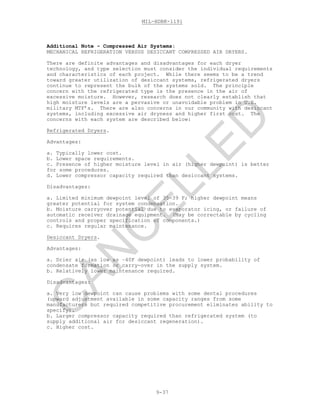 MIL-HDBK-1191
9-37
Additional Note - Compressed Air Systems:
MECHANICAL REFRIGERATION VERSUS DESICCANT COMPRESSED AIR DRYERS.
There are definite advantages and disadvantages for each dryer
technology, and type selection must consider the individual requirements
and characteristics of each project. While there seems to be a trend
toward greater utilization of desiccant systems, refrigerated dryers
continue to represent the bulk of the systems sold. The principle
concern with the refrigerated type is the presence in the air of
excessive moisture. However, research does not clearly establish that
high moisture levels are a pervasive or unavoidable problem in U.S.
military MTF’s. There are also concerns in our community with desiccant
systems, including excessive air dryness and higher first cost. The
concerns with each system are described below:
Refrigerated Dryers.
Advantages:
a. Typically lower cost.
b. Lower space requirements.
c. Presence of higher moisture level in air (higher dewpoint) is better
for some procedures.
d. Lower compressor capacity required than desiccant systems.
Disadvantages:
a. Limited minimum dewpoint level of 35-39 F; higher dewpoint means
greater potential for system condensation.
b. Moisture carryover potential due to evaporator icing, or failure of
automatic receiver drainage equipment. (May be correctable by cycling
controls and proper specification of components.)
c. Requires regular maintenance.
Desiccant Dryers.
Advantages:
a. Drier air (as low as –40F dewpoint) leads to lower probability of
condensate formation or carry-over in the supply system.
b. Relatively lower maintenance required.
Disadvantages:
a. Very low dewpoint can cause problems with some dental procedures
(upward adjustment available in some capacity ranges from some
manufacturers but required competitive procurement eliminates ability to
specify).
b. Larger compressor capacity required than refrigerated system (to
supply additional air for desiccant regeneration).
c. Higher cost.
C
AN
C
ELLED
 