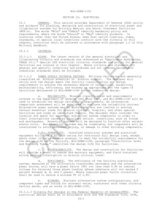 MIL-HDBK-1191
10-1
SECTION 10: ELECTRICAL
10.1 GENERAL. This section provides Department of Defense (DOD) policy
and guidance for planning, designing and construction of electrical power and
illumination systems for Military Medical and Dental Treatment Facilities
(MTF's). The words "WILL" and "SHALL" identify mandatory policy and
requirements, where the words "Should" or "May" identify guidance. In
countries other than the United States, when host nation treaties, codes,
standards, or special local conditions conflict with the criteria in this
chapter, resolution shall be achieved in accordance with paragraph 1.2 of this
Military Handbook.
10.1.1 CRITERIA.
10.1.1.1 SCOPE. The latest version of the general electrical and
illuminating criteria and standards are referenced at "Applicable References,
TABLE 10.1." Special DOD electrical criteria, standards and policy for medical
facilities are covered in this chapter. Where criteria and standards for
general and specific conditions and problems are not covered, acceptable
industrial standards shall be followed.
10.1.1.2 POWER SUPPLY CRITERIA FACTORS. Military facilities are generally
classified as mission essential or mission support. The designer will
verify with the Design Agent the facility classification and design
requirements to achieve the necessary degree of reliability, durability,
maintainability, efficiency, and economy as appropriate for the types of
facilities delineated in MIL-HDBK-1190 before commencing design.
a. RELIABILITY. Mission classification and requirements
covered in the Department of Defense (DD) Form 1391, and Mil-HDBK-1190 will be
used to establish the design reliability requirements. An alternative
comparison assessment will be developed to evaluate the reliability choices.
Alternative power systems may be authorized, but are limited to serving
certain essential loads for mission critical, hospital, and other special
facilities and loads as identified therein. The designer shall consider the
location and space for essential electrical system components in order to
limit interruptions caused by localized natural conditions, such as floods
and earthquakes. Essential systems will be designed to function after seismic
events occur. Non-essential systems may be inoperable, but components will be
constrained to avoid personnel injury, or damage to other building components.
b. DURABILITY. Installed electrical systems and electrical
equipment will have a minimum rating for continuous full design load, except
where other criteria mandate greater, to meet the reliability requirements for
the design life of the facility. MIL-HDBK-1190, paragraph "Construction Level
and Building Types," identifies the design life for facilities.
c. MAINTAINABILITY. The design and construction for facilities
will provide a means to remove and maintain equipment, and field installed
wiring without interruption to mission critical loads.
d. EFFICIENCY. The efficiency of the facility electrical
system, measured at the utilization transformer secondary and the alternative
power source, will have a power factor (PF) not less than 0.90 at nominal
voltage for balanced three phase loading (phase unbalance will not exceed 5
percent between A, B, and C phase). Where required power factor correction
shall be used to assure a minimum PF of 0.90.
e. ECONOMY. Evaluate alternative system configurations, and
component types and sizing for economic value, consistent with other criteria
factors above, and as noted in MIL-HDBK-1190.
10.1.1.3 Criteria For Designs in the Federal Republic of Germany(FRG). The
electrical design shall be in accordance with DIN VDE Standards 0100, 0298,
C
AN
C
ELLED
 