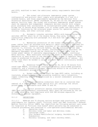 MIL-HDBK-1191
10-2
and 4102, modified to meet the additional safety requirements described
herein.
a. The normal and alternate (emergency) power system
configuration and protocol shall comply with paragraphs 10.2 and 10.3
covered herein, and those requirements mandated by the National Fire
Protection Association (NFPA) standards 70, 99 and 110 for the appropriate
medical facility type. The normal and alternate (emergency) power system
shall be separate and independent (separate derived source) with single-
point grounding that incorporates an uninterruptible power supply (UPS) to
bridge the 10 second delay between loss of normal power and restoration of
essential functions by the alternate power source for operating rooms,
recovery rooms, and other critical areas.
b. Automatic transfer switches (ATS)s with bypass/isolation
switches (BP/IS) shall be of the double throw, four pole, draw-out
construction complying with paragraph 10.3 and with the requirements of
NFPA 70 and 99.
c. Mechanical protection of the normal and emergency system
power cables shall be achieved with metallic cable tray, fully enclosed for
emergency cables. Essential power branches of the emergency power system,
Critical -1, Critical -2, and Life Safety, may be installed in the same
cable tray if separated by full height, continuous metallic barriers; the
Emergency Equipment branch may be installed in the same cable tray as
normal power cables if similarly separated by a full height, continuous
metal barrier. When sufficient distribution space is available, complete
separation of each branch of the emergency power system in separate cable
trays is preferred to minimize the chance of intermingling of cables. All
cable trays shall be bonded to ground and each section continuously bonded
to the next.
d. Essential branch cable shall be 30, 60 or 90 minute fire
rated type NHXCH, including an insulated, properly color-coded grounding
conductor, and a concentric, copper conducting shield to be utilized as a
second (redundant) grounding conductor.
e. Normal power cables shall be type NYCY cable, including an
insulated, properly color-coded grounding conductor and a concentric,
copper conducting shield to be utilized as a second (redundant) grounding
conductor.
f. Circuit grounding conductors shall be so installed that
removal of a receptacle or other device will not interrupt the return
ground path, in accordance with NFPA 70 and 99.
g. Circuit protection against electromagnetic interference
(EMI) and radio frequency interference (RFI) shall be achieved by the use
of cable shielding, and compliance with DIN VDE minimum separation
distances to medical equipment.
10.1.2 DEFINITIONS.
10.1.2.1 NFPA-99 and 70 discuss various minimum safe practices, and safety
requirements for "General Care", "Critical Care" and "Wet Locations." Defense
Medical Facility Office (DMFO) has identified the following patient care areas
for hospitals as "Critical Care Areas" where patients may be subjected to
invasive procedures and connected to line-operated electromedical devices:
a. Operating rooms.
b. Delivery rooms and Labor and delivery rooms.
c. Cystoscope rooms.
d. Oral Surgery Maxillofacial surgery, Perodontics, and
Endodontics.
e. Recovery (surgery, and labor recovery beds).
C
AN
C
ELLED
 