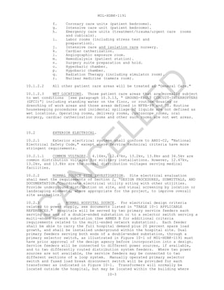 MIL-HDBK-1191
10-3
f. Coronary care units (patient bedrooms).
g. Intensive care unit (patient bedrooms).
h. Emergency care units (treatment/trauma/urgent care rooms
and cubicals).
i. Labor rooms (including stress test and
preparation).
j. Intensive care and isolation care nursery.
k. Cardiac catherization.
l. Angiographic exposure room.
m. Hemodialysis (patient station).
n. Surgery suite preparation and hold.
o. Hyperbaric chamber.
p. Hypobaric chamber.
q. Radiation Therapy (including simulator room).
r. Nuclear medicine (camera room).
10.1.2.2 All other patient care areas will be treated as "General Care."
10.1.2.3 WET LOCATIONS. Those patient care areas that are normally subject
to wet conditions [see paragraph 10.3.13, “ GROUND-FAULT CIRCUIT-INTERRUPTERS
(GFCI)”] including standing water on the floor, or routine dousing or
drenching of work areas and those areas defined in NFPA-99 and 70. Routine
housekeeping procedures and incidental spillage of liquids are not defined as
wet locations. Operating rooms, delivery rooms, cystoscope rooms, oral
surgery, cardiac catherization rooms and other such rooms are not wet areas.
10.2 EXTERIOR ELECTRICAL.
10.2.1 Exterior electrical systems shall conform to ANSI-C2, "National
Electrical Safety Code," except where Service technical criteria have more
stringent requirements.
10.2.1.1 COMMON VOLTAGES. 4.16kv, 12.47kv, 13.2kv, 13.8kv and 34.5kv are
common distribution voltages for military installations. However, 12.47kv,
13.2kv, and 13.8kv are the normal distribution voltages serving medical
facilities.
10.2.2 NORMAL SOURCE SITE INVESTIGATION. Site electrical evaluation
shall meet the requirements of Section 2, “DESIGN PROCEDURES, SUBMITTALS, AND
DOCUMENTATION.”Coordinate electrical utility siting with other utilities.
Provide underground distribution on site, and visual screening by location or
landscaping elements, where appropriate for the project, to improve overall
site aesthetics.
10.2.3 NORMAL HOSPITAL SOURCE. For electrical design criteria
related to power supply, see documents listed in “TABLE 10-1 APPLICABLE
REFERENCES." Hospitals will be served by two primary service feeders each
serving one end of a double-ended substation or to a selector switch serving a
multi-ended network substation (See ANNEX B for additional criteria
requirements related to the multi-ended network substation). Each feeder
shall be able to carry the full hospital demand plus 20 percent spare load
growth, and shall be installed underground within the hospital site. Dual
primary feeders serving both ends of a double-ended substation, through a
primary selector switch, as illustrated in Figure 10-1 of MIL-HDBK-1191 must
have prior approval of the design agency before incorporation into a design.
Service feeders will be connected to different power sources, if available,
and to two differently routed distribution system feeders. Where two power
sources are not available, the service feeders may be connected to two
different sections of a loop system. Manually operated primary selector
switch and fused load break disconnect switch will be provided for each
transformer as indicated in Figure 10-1. Transformers will normally be
located outside the hospital, but may be located within the building where
C
AN
C
ELLED
 