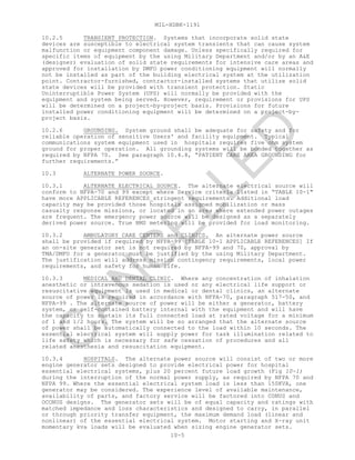 MIL-HDBK-1191
10-5
10.2.5 TRANSIENT PROTECTION. Systems that incorporate solid state
devices are susceptible to electrical system transients that can cause system
malfunction or equipment component damage. Unless specifically required for
specific items of equipment by the using Military Department and/or by an A&E
(designer) evaluation of solid state requirements for intensive care areas and
approved for installation by DMFO power conditioning equipment will normally
not be installed as part of the building electrical system at the utilization
point. Contractor-furnished, contractor-installed systems that utilize solid
state devices will be provided with transient protection. Static
Uninterruptible Power System (UPS) will normally be provided with the
equipment and system being served. However, requirement or provisions for UPS
will be determined on a project-by-project basis. Provisions for future
installed power conditioning equipment will be determined on a project-by-
project basis.
10.2.6 GROUNDING. System ground shall be adequate for safety and for
reliable operation of sensitive Users' and facility equipment. Typical
communications system equipment used in hospitals requires five ohm system
ground for proper operation. All grounding systems will be bonded together as
required by NFPA 70. See paragraph 10.4.8, “PATIENT CARE AREA GROUNDING for
further requirements.”
10.3 ALTERNATE POWER SOURCE.
10.3.1 ALTERNATE ELECTRICAL SOURCE. The alternate electrical source will
conform to NFPA-70 and 99 except where Service criteria listed in “TABLE 10-1"
have more APPLICABLE REFERENCES stringent requirements. Additional load
capacity may be provided those hospitals assigned mobilization or mass
casualty response missions, or located in an area where extended power outages
are frequent. The emergency power source will be designed as a separately
derived power source. True RMS metering will be provided for load monitoring.
10.3.2 AMBULATORY CARE CENTERS and CLINICS. An alternate power source
shall be provided if required by NFPA-99 [TABLE 10-1 APPLICABLE REFERENCES] If
an on-site generator set is not required by NFPA-99 and 70, approval by
TMA/DMFO for a generator must be justified by the using Military Department.
The justification will address mission contingency requirements, local power
requirements, and safety for human life.
10.3.3 MEDICAL AND DENTAL CLINIC. Where any concentration of inhalation
anesthetic or intravenous sedation is used or any electrical life support or
resuscitative equipment is used in medical or dental clinics, an alternate
source of power is required in accordance with NFPA-70, paragraph 517-50, and
NFPA-99 . The alternate source of power will be either a generator, battery
system, or self-contained battery internal with the equipment and will have
the capacity to sustain its full connected load at rated voltage for a minimum
of 1 and 1/2 hours. The system will be so arranged that the alternate source
of power shall be automatically connected to the load within 10 seconds. The
essential electrical system will supply power for task illumination related to
life safety which is necessary for safe cessation of procedures and all
related anesthesia and resuscitation equipment.
10.3.4 HOSPITALS. The alternate power source will consist of two or more
engine generator sets designed to provide electrical power for hospital
essential electrical systems, plus 20 percent future load growth (Fig 10-1)
during the interruption of the normal power supply, as required by NFPA 70 and
NFPA 99. Where the essential electrical system load is less than 150KVA, one
generator may be considered. The experience level of available maintenance,
availability of parts, and factory service will be factored into CONUS and
OCONUS designs. The generator sets will be of equal capacity and ratings with
matched impedance and loss characteristics and designed to carry, in parallel
or through priority transfer equipment, the maximum demand load (linear and
nonlinear) of the essential electrical system. Motor starting and X-ray unit
momentary kva loads will be evaluated when sizing engine generator sets.
C
AN
C
ELLED
 
