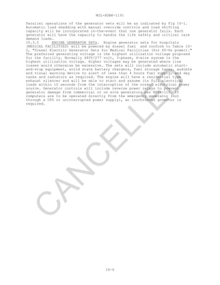 MIL-HDBK-1191
10-6
Parallel operations of the generator sets will be as indicated by Fig 10-1.
Automatic load shedding with manual override controls and load shifting
capacity will be incorporated in-the-event that one generator fails. Each
generator will have the capacity to handle the life safety and critical care
demand loads.
10.3.5 ENGINE GENERATOR SETs. Engine generator sets for hospitals
(MEDICAL FACILITIES) will be powered by diesel fuel and conform to Table 10-
2, "Diesel Electric Generator Sets for Medical Facilities (for 60-Hz power)."
The preferred generating voltage is the highest utilization voltage proposed
for the facility. Normally 480Y/277 volt, 3-phase, 4-wire system is the
highest utilization voltage. Higher voltages may be generated where line
losses would otherwise be excessive. The sets will include automatic start-
and-stop equipment, solid state battery chargers, fuel storage tanks, audible
and visual warning device to alert of less than 4 hours fuel supply, and day
tanks and radiators as required. The engine will have a residential type
exhaust silencer and will be able to start and assume its full electrical
loads within 10 seconds from the interruption of the normal electrical power
source. Generator controls will include reverse power relays to prevent
generator damage from commercial or on site generators per NFPA-110. If
computers are to be operated directly from the emergency generator (not
through a UPS or uninterrupted power supply), an isochronous governor is
required.
C
AN
C
ELLED
 