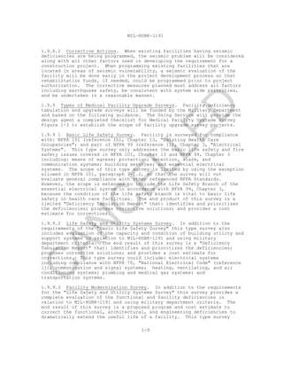 MIL-HDBK-1191
1-9
1.9.8.2 Corrective Actions. When existing facilities having seismic
deficiencies are being programmed, the seismic problem will be considered
along with all other factors used in developing the requirement for a
construction project. When programming existing facilities that are
located in areas of seismic vulnerability, a seismic evaluation of the
facility will be done early in the project development process so that
rehabilitation funds, if needed, could be programmed prior to project
authorization. The corrective measures planned must address all factors
including earthquake safety, be consistent with system wide priorities,
and be undertaken in a reasonable manner.
1.9.9 Types of Medical Facility Upgrade Surveys. Facility deficiency
tabulation and upgrade surveys will be funded by the Military Department
and based on the following guidance. The Using Service will provide the
design agent a completed Checklist for Medical Facility Upgrade Survey
Figure 1-3 to establish the scope of facility upgrade survey projects.
1.9.9 1 Basic Life Safety Survey. Facility is surveyed for compliance
with: NFPA 101 (reference 1h), Chapter 13, "Existing Health Care
Occupancies"; and part of NFPA 99 (reference 1i), Chapter 3, "Electrical
Systems". This type survey only addresses the basic life safety and fire
safety issues covered in NFPA 101, Chapter 13 and NFPA 99, Chapter 3
including: means of egress; protection; detection, alarm, and
communication systems; building services; and essential electrical
systems. The scope of this type survey is limited by using the exception
allowed in NFPA 101, paragraph 7-1.2, so that the survey will not
evaluate general compliance with other referenced NFPA Standards.
However, the scope is extended to include the Life Safety Branch of the
essential electrical system in accordance with NFPA 99, Chapter 3,
because the condition of the life safety branch is vital to basic life
safety in health care facilities. The end product of this survey is a
limited "Deficiency Tabulation Report" that: identifies and prioritizes
the deficiencies; proposes corrective solutions; and provides a cost
estimate for corrections.
1.9.9.2 Life Safety and Utility Systems Survey. In addition to the
requirements of the "Basic Life Safety Survey" this type survey also
includes evaluation of the capacity and condition of building utility and
support systems in relation to MIL-HDBK-1191 and using military
department criteria. The end result of this survey is a "Deficiency
Tabulation Report" that: identifies and prioritizes the deficiencies;
proposes corrective solutions; and provides a cost estimate for
corrections. This type survey could include: electrical systems
including compliance with NFPA 70, "National Electrical Code" (reference
1j); communication and signal systems; heating, ventilating, and air
conditioning systems; plumbing and medical gas systems; and
transportation systems.
1.9.9.3 Facility Modernization Survey. In addition to the requirements
for the "Life Safety and Utility Systems Survey" this survey provides a
complete evaluation of the functional and facility deficiencies in
relation to MIL-HDBK-1191 and using military department criteria. The
end result of this survey is a proposed program and cost estimate to
correct the functional, architectural, and engineering deficiencies to
dramatically extend the useful life of a facility. This type survey
C
AN
C
ELLED
 