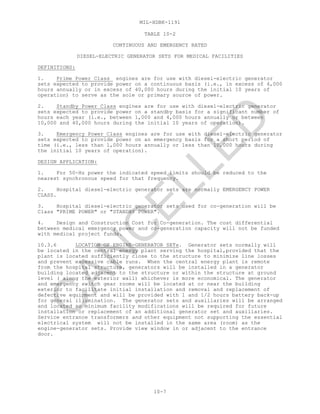MIL-HDBK-1191
10-7
TABLE 10-2
CONTINUOUS AND EMERGENCY RATED
DIESEL-ELECTRIC GENERATOR SETS FOR MEDICAL FACILITIES
DEFINITIONS:
1. Prime Power Class engines are for use with diesel-electric generator
sets expected to provide power on a continuous basis (i.e., in excess of 4,000
hours annually or in excess of 40,000 hours during the initial 10 years of
operation) to serve as the sole or primary source of power.
2. Standby Power Class engines are for use with diesel-electric generator
sets expected to provide power on a standby basis for a significant number of
hours each year (i.e., between 1,000 and 4,000 hours annually or between
10,000 and 40,000 hours during the initial 10 years of operation).
3. Emergency Power Class engines are for use with diesel-electric generator
sets expected to provide power on an emergency basis for a short period of
time (i.e., less than 1,000 hours annually or less than 10,000 hours during
the initial 10 years of operation).
DESIGN APPLICATION:
1. For 50-Hz power the indicated speed limits should be reduced to the
nearest synchronous speed for that frequency.
2. Hospital diesel-electric generator sets are normally EMERGENCY POWER
CLASS.
3. Hospital diesel-electric generator sets used for co-generation will be
Class "PRIME POWER" or "STANDBY POWER".
4. Design and Construction Cost for Co-generation. The cost differential
between medical emergency power and co-generation capacity will not be funded
with medical project funds.
10.3.6 LOCATION OF ENGINE-GENERATOR SETs. Generator sets normally will
be located in the central energy plant serving the hospital,provided that the
plant is located sufficiently close to the structure to minimize line losses
and prevent excessive cable runs. When the central energy plant is remote
from the hospital structure, generators will be installed in a generator
building located adjacent to the structure or within the structure at ground
level ( along the exterior wall) whichever is more economical. The generator
and emergency switch gear rooms will be located at or near the building
exterior to facilitate initial installation and removal and replacement of
defective equipment and will be provided with 1 and 1/2 hours battery back-up
for general illumination. The generator sets and auxiliaries will be arranged
and located so minimum facility modifications will be required for future
installation or replacement of an additional generator set and auxiliaries.
Service entrance transformers and other equipment not supporting the essential
electrical system will not be installed in the same area (room) as the
engine-generator sets. Provide view window in or adjacent to the entrance
door.
C
AN
C
ELLED
 