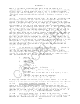 MIL-HDBK-1191
10-9
period of 15 minutes before shutdown, after which the controls will
automatically reset for a new cycle. A manual start switch will override the
automatic start of engine generator sets so they can be manually cranked,
synchronized, and connected to the emergency bus, if automatic controls fail.
Additional manual controls will be provided as indicated elsewhere in this
section.
10.3.11 AUTOMATIC TRANSFER SWITCHES (ATS). All ATSs will be double-throw
with draw-out construction. Contacts will have viewing ports for ease of
contact inspection. ATSs shall have been UL tested with the main up-stream
breaker to assure coordinated withstand compatibility between the ATS and the
interruption time of the breakers. Circuit breaker type transfer switches are
not acceptable . Each ATS will have indicator lights to identify Normal Power
(green in color) and Emergency Power (red in color). All ATSs will be equipped
with a load break by-pass isolation switch (The by-pass isolation switch can
be initiated with not more than two movements of the hand to either position
regardless of the position or condition of the ATS.) to maintain normal or
emergency power while the ATS is being repaired or maintained. Load bypass to
the ATS's connected source will be achieved with either no load interruption,
or a load interruption of not more than 10 (CYCLES) hertz. ATSs feeding high
efficiency motors rated 25 horsepower or larger will be provided with an in-
phase monitor to prevent an out-of-phase transfer. The in-phase transfer will
be achieved without control of the frequency of either power source to prevent
excessive motor in-rush current. Use of closed-transition switching for
facilitating essential system testing requires special justification and
approval. The by-pass isolation switch for the ATSs serving nonessential
equipment can be optional.
10.3.12 ATS AND BYPASS/ISOLATION SWITCH (BP/IS),TESTING. Laboratory
testing will be conducted on the ATS and BP/IS to be supplied for this
facility, or shall have been completed on a previous, randomly selected
standard production ATS and BP/IS unit having the same model and capacity as
the ATS and BP/IS specified. The overload, endurance, and temperature tests
shall be conducted in the following specified sequence:
a. General.
b. Normal Operation.
c. Overvoltage.
d. Undervoltage.
e. Overload.
f. Endurance.
g. Temperature Rise.
h. Dielectric Voltage - Withstand.
i. Contact Opening.
j. Dielectric Voltage-Withstand (Repeated).
k. Withstand.
l. Instrumentation and Calibration of High Capacity Circuits.
m. Closing.
n. Dielectric Voltage - Withstand (Repeated).
o. Strength of Insulating Base and Support.
No deviation from the test sequence will be granted. Approval will not be
granted to deviate from the overload, endurance and temperature test sequence.
10.3.13 GROUND FAULT PROTECTION EQUIPMENT. The essential electrical
system will not be provided with ground fault protection devices. The
generator circuit breaker and essential electrical main distribution board
circuit breaker will be provided with ground fault detection features, when
required, to indicate a ground fault and sound an audible alarm but not trip
the breaker (See paragraph 10.3.1, "ALTERNATE ELECTRICAL SOURCE").
10.3.14 REMOTE ALARM ANNUNCIATOR. A remote alarm annunciator, storage
battery powered, will be provided in a location readily observed by operating
personnel at a regular work station. The annunciator will indicate alarm
C
AN
C
ELLED
 