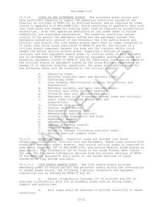 MIL-HDBK-1191
10-11
10.3.16 LOADS ON THE ALTERNATE SOURCE. The alternate power source will
have sufficient capacity to supply the essential electrical system of the
hospital as outlined in NFPA-70, as modified herein, and as required by items
listed in Appendix A of MIL-HDBK-1191. Avoid oversizing of generator sets such
that load banks are needed for testing under load as required by accreditation
authorities. Note that operating generators at low loads leads to fouled
combustion, and unreliable performance. The essential electrical system
consist of two parts: the emergency system and the equipment system. The
emergency system will consist of two branches: the life safety branch and
critical care branch. The life safety branch shall have no loads connected to
it other than those loads identified in NFPA-70 and 99. The failure of a
critical branch component between the area and the transfer switch could
render the entire section without power. Supplying a mixture of normal,
critical, and even equipment branch power to critical areas is more reliable
and is recommended in NFPA-99. The essential equipment system will serve all
essential equipment listed in NFPA-70 and 99. Additional loads may be added to
the critical branch or equipment system by the using Military Department as
needed if it improves hospital operations. The power and lighting loads for
the following areas will be connected to the critical branch:
a. Operating rooms.
b. Delivery rooms,and Labor and delivery rooms.
c. Cystoscopy rooms.
d. Oral Surgery, Maxillofacial surgery, Perodontics, and
Endodontics.
e. Recovery (surgery, and labor recovery beds).
f. Coronary care units (patient bedrooms).
g. Intensive care unit (patient bedrooms).
h. Emergency care units (treatment/trauma rooms and cubicals).
i. Labor rooms (including stress test and
preparation).
j. Intensive care nursery.
k. Cardiac catherization.
l. Angiographic exposure room.
m. Hemodialysis (patient station).
n. Surgery suite preparation and hold.
o. Hyperbaric chamber.
p. Hypobaric chamber.
q. Special procedure room(s).
r. Pharmacy dispensing.
s. Radiation Therapy (including simulator room).
t. Nuclear medicine (camera room).
10.3.17 ESSENTIAL LOADS. Essential loads are divided into three
categories: Life safety, Critical Care and Equipment. These loads receive both
normal and emergency power. However, dual source critical power is required in
some areas (Appendix "A" of MIL-HDBK-1191, and Service Medical Guide plates as
applicable). This information can be found in the Guide Plates, when issued
for use. The following information derives from the current editions of NFPA-
99 and NFPA-70; Designer’s shall refer to the latest editions of these
standards as they become available.
10.3.17.1 LIFE SAFETY BRANCH LOADS. The life safety branch provides
emergency power to ensure patient and personnel safety during the interruption
of normal power source. The following lighting, receptacle and equipment
limitations are as defined by NFPA-70 and 99:
a. Egress illumination includes 25% of corridor and 50% of
stairway illumination, plus 25% of assembly areas such as dining rooms,
chapels and auditoriums.
b. Exit signs shall be selected to provide visibility in smoke
conditions
C
AN
C
ELLED
 