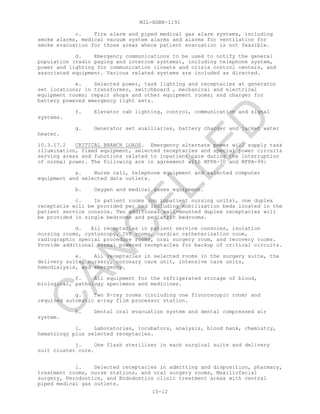MIL-HDBK-1191
10-12
c. Fire alarm and piped medical gas alarm systems, including
smoke alarms, medical vacuum system alarms and alarms for ventilation for
smoke evacuation for those areas where patient evacuation is not feasible.
d. Emergency communications to be used to notify the general
population (radio paging and intercom systems), including telephone system,
power and lighting for communication closets and crisis control centers, and
associated equipment. Various related systems are included as directed.
e. Selected power, task lighting and receptacles at generator
set locations; in transformer, switchboard , mechanical and electrical
equipment rooms; repair shops and other equipment rooms; and charger for
battery powered emergency light sets.
f. Elevator cab lighting, control, communication and signal
systems.
g. Generator set auxiliaries, battery charger and jacket water
heater.
10.3.17.2 CRITICAL BRANCH LOADS. Emergency alternate power will supply task
illumination, fixed equipment, selected receptacles and special power circuits
serving areas and functions related to inpatient care during the interruption
of normal power. The following are in agreement with NFPA-70 and NFPA-99:
a. Nurse call, telephone equipment and selected computer
equipment and selected data outlets.
b. Oxygen and medical gases equipment.
c. In patient rooms (on inpatient nursing units), one duplex
receptacle will be provided per bed including mobilization beds located in the
patient service console. Two additional wall-mounted duplex receptacles will
be provided in single bedrooms and pediatric bedrooms.
d. All receptacles in patient service consoles, isolation
nursing rooms, cystoscopy, IVP rooms, cardiac catheterization room,
radiographic special procedure rooms, oral surgery room, and recovery rooms.
Provide additional normal powered receptacles for backup of critical circuits.
e. All receptacles in selected rooms in the surgery suite, the
delivery suite, nursery, coronary care unit, intensive care units,
hemodialysis, and emergency.
f. All equipment for the refrigerated storage of blood,
biological, pathology specimens and medicines.
g. Two X-ray rooms (including one fluoroscopic room) and
required automatic x-ray film processor station.
h. Dental oral evacuation system and dental compressed air
system.
i. Laboratories, incubators, analysis, blood bank, chemistry,
hematology plus selected receptacles.
j. One flash sterilizer in each surgical suite and delivery
suit cluster core.
l. Selected receptacles in admitting and disposition, pharmacy,
treatment rooms, nurse stations, and oral surgery rooms, Maxillofacial
surgery, Perodontics, and Endodontics clinic treatment areas with central
piped medical gas outlets.
C
AN
C
ELLED
 