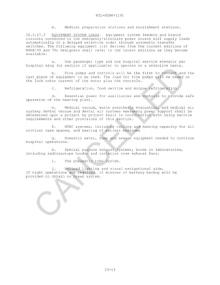 MIL-HDBK-1191
10-13
m. Medical preparation stations and nourishment stations.
10.3.17.3 EQUIPMENT SYSTEM LOADS. Equipment system feeders and branch
circuits connected to the emergency/alternate power source will supply loads
automatically in a delayed selective order through automatic transfer
switches. The following equipment list derives from the current editions of
NFPA-99 and 70; Designers shall refer to the latest editions as they become
available.
a. One passenger type and one hospital service elevator per
hospital wing (or section if applicable) to operate on a selective basis.
b. Fire pumps and controls will be the first to connect and the
last piece of equipment to be shed. The load for fire pumps will be based on
the lock rotor current of the motor plus the controls.
c. Refrigeration, food service and morgue refrigeration.
d. Essential power for auxiliaries and controls to provide safe
operation of the heating plant.
e. Medical vacuum, waste anesthesia evacuation, and medical air
system; dental vacuum and dental air systems emergency power support shall be
determined upon a project by project basis in coordination with Using Service
requirements and other provisions of this Section.
f. HVAC systems, including cooling and heating capacity for all
critical care spaces, and heating of patient bedrooms
g. Domestic water, sump and sewage equipment needed to continue
hospital operations.
h. Special purpose exhaust systems, hoods in laboratories,
including radioisotope hoods, and isolation room exhaust fans.
i. The pneumatic tube system.
j. Helipad lighting and visual navigational aids.
If night operations are required, 10 minutes of battery backup will be
provided to obtain no break system.
C
AN
C
ELLED
 