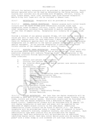 MIL-HDBK-1191
10-16
125-volt for battery recharging will be provided in designated areas. Should
battery operated units not be used as determined by the Using Service, each
nursing unit corridor will be provided with 60-ampere, 250-volt, 2-pole, 3-
wire, single phase, twist lock, grounding type flush mounted receptacle.
Mobile X-ray unit loads will not be included in demand load.
10.4.7 RECEPTACLES. Receptacles will be provided as follows.
10.4.7.1 GENERAL PURPOSE RECEPTACLES. General purpose multi-outlet branch
circuits will be rated 20-amps with convenience straight blade type
receptacles rated 20-ampere, 125-volt, 2-pole, 3-wire, grounded type. All
other receptacles including those dedicated to medical equipment will not be
of less than 20-ampere rating. Receptacles will normally be straight blade
type.
Provide a minimum of one general purpose 20-amp, 125 volt duplex receptacle
outlet per wall in each room. In rooms where walls exceed 3 meters, provide an
additional duplex outlet for each additional 3 meter of wall space fraction
there of. Receptacle spacing shall not exceed 3.5 meters. The general purpose
receptacles are in addition to the special purpose and dedicated outlets for
special equipment. Do not provide receptacles in public toilets, staff
toilets outside of the command areas and janitor closets.
10.4.7.2 HOSPITAL GRADE RECEPTACLES. Hospital grade receptacles will only
be provided where required by NFPA-70 and as defined below. Final design
electrical drawings will indicate "Hospital Grade" (HG) receptacles in the
following locations Provide Specifications Grade Heavy Duty receptacles in all
other locations:
a. General care patient bed locations.
b. Critical care patient bed locations.
c. Any location where a patient bed or patient care service console
is located.
d. Anesthetizing locations:
(1) Operating Rooms.
(2) Delivery Rooms.
(3) Oral surgery.
(4) Cystoscopy (in Operating rooms and Clinics).
(5) Cardiac Catheterization Lab.
(6) Angiography / Special Procedures.
(7) CT Scanning Room.
(8) MRI Scanning Room.
(9) Medical Maintenance.
(10) Intensive Care.
(11) Emergency Trauma Rooms.
(12) Fluoroscopy Rooms.
(13) Endoscopy Rooms.
(14) Pulmonary / Respiratory Therapy.
(15) Nuclear Medicine.
10.4.7.3 DUPLEX RECEPTACLES. Not less than one duplex receptacle will be
provided in each wall of all rooms and interior areas, except closets, scrub
rooms, toilets and similar spaces. Electrical closets will be furnished with
not less than one duplex receptacle from a dedicated 20 ampere, 125 volt
branch circuit. Communication closets will be furnished with 20 ampere, 125
volt duplex receptacles on each wall and power will be supplied by two
dedicated 20 ampere branch circuits on the same phase. (Additional
communication closet criteria can be found in Section 11.). One duplex
receptacle will be provided per every 3 linear feet of casework in nurse's
stations, subnurse's stations, reception counters, and control counters. Each
administration type desk location will be provided with two duplex
receptacles. Each data workstation will be provided with an additional
identified duplex outlet. Each data outlet device plate will be marked "data
power" with a steel stamp or silk screened 1/4 inch high letters.Circuits for
C
AN
C
ELLED
 