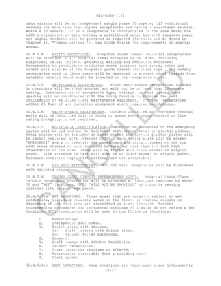 MIL-HDBK-1191
10-17
data outlets will be an independent single phase 20 ampere, 125 voltcircuit
serving not more than four duplex receptacles and having a non-shared neutral.
Where a 20 ampere, 125 volt receptacle is incorporated in the same metal box
with a television or data outlet, a partitioned metal box with separate power
and signal conduits will be provided as required (Criteria can be found in
Chapter 11, "Communications."). See Guide Plates for requirements in special
areas.
10.4.7.4 SAFETY RECEPTACLES. Hospital Grade tamper resistant receptacles
will be provided in all hospital areas occupied by children, including
playrooms, baths, toilets, pediatric waiting and pediatric bedrooms.
Receptacles in psychiatric seclusion rooms (patient care areas, wards and
rooms) will also be of the hospital grade tamper resistant type. The safety
receptacles used in these areas will be designed to prevent shock hazards from
metallic objects which might be inserted in the receptacle slots.
10.4.7.5 MAINTENANCE RECEPTACLES. Floor maintenance receptacles located
in corridors will be flush mounted and will not be of less than 20-ampere
rating. Determination of receptacle type, voltage, current rating, and
spacing will be coordinated with the Using Service to provide the best
utilization of existing floor maintenance equipment. Provide receptacles
within 25 feet of all installed equipment which requires maintenance.
10.4.7.6 BACK-TO-BACK RECEPTACLES. Outlets installed back-to-back through
walls will be permitted only in rooms or areas where sound control or fire
rating integrity is not required.
10.4.7.7 RECEPTACLE IDENTIFICATION. Receptacles connected to the emergency
system will be red and may be furnished with either metal or plastic plates.
Metal plates will be finished in baked enamel and acrylic plastic plates will
be impact resistant with integral color. Each device plate will be marked
"EMERGENCY" and will identify the panelboard and circuit number at the top
with steel stamped or silk screened letters not less than 1/4 inch high
Indentation of the steel stamp will be filled with black enamel or acrylic
paint. Silk screened letters will also be of black enamel or acrylic paint.
Pressure sensitive tapes with markings are not acceptable.
10.4.7.8 250 VOLT RECEPTACLES. All 250 volt receptacles will be furnished
with matching plugs.
10.4.7.9 GROUND FAULT CIRCUIT INTERRUPTERS (GFCI). Hospital Grade Class
"A"GFCI receptacle protection will be provided at locations required by NFPA-
70 and "WET" locations. GFCI "WILL NOT BE PROVIDED" on circuits serving
critical life support equipment.
10.4.7.9.a WET LOCATIONS. Those areas that are normally subject to wet
conditions, including standing water on the floor, or routine dousing or
drenching of the work area are classified as a wet location. Routine
housekeeping procedures and incidental spillage of liquids do not define a wet
location. GFCI receptacles will be used in the following locations:
1. Hydrotherapy.
2. Therapeutic pool areas.
3. Toilet areas with showers.
(a) Staff lockers with toilet areas.
(b) Patient toilet bathrooms.
4. Showers.
5. Staff lounge with kitchen facilities.
6. Outdoor receptacles.
7. Other locations required by NFPA-99.
8. Receptacles accessible from a building roof.
9. Crawl spaces.
10.4.7.9.b DAMP LOCATIONS. Damp locations are functional areas infrequently
C
AN
C
ELLED
 