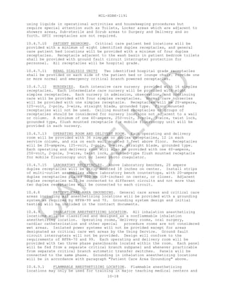 MIL-HDBK-1191
10-18
using liquids in operational activities and housekeeping procedures but
require special attention such as Toilets, Locker areas which are adjacent to
showers areas, Sub-sterile and Scrub areas to Surgery and Delivery and so
forth. GFCI receptacles are not required.
10.4.7.10 PATIENT BEDROOMS. Critical care patient bed locations will be
provided with a minimum of eight identified duplex receptacles, and general
care patient bed locations will be provided with a minimum of four duplex
receptacles. Receptacle adjacent to the wash basin in patient bedroom toilets
shall be provided with ground fault circuit interrupter protection for
personnel. All receptacles will be hospital grade.
10.4.7.11 RENAL DIALYSIS UNITS Two identified hospital grade receptacles
shall be provided on each side of the patient bed or lounge chair. Provide one
or more normal and emergency critical branch powered receptacles.
10.4.7.12 NURSERIES. Each intensive care nursery provided with 16 simplex
receptacles. Each intermediate care nursery will be provided with eight
simplex receptacles. Each nursery in admission, observation, and continuing
care will be provided with four simplex receptacles. Normal care nurseries
will be provided with one simplex receptacle. Receptacles will be 20-ampere,
125-volt, 2-pole, 3-wire, straight blade, grounded type. Floor mounted
receptacles will not be used. Ceiling mounted receptacles or groups of
receptacles should be considered for nursery locations not adjacent to a wall
or column. A minimum of one 60-ampere, 250-volt, 2-pole, 3-wire, twist lock,
grounded type, flush mounted receptacle for mobile fluoroscopy unit will be
provided in each nursery.
10.4.7.13 OPERATING ROOM AND DELIVERY ROOM. Each operating and delivery
room will be provided with 36 simplex or duplex receptacles, 12 in each
service column, and six on each wall mounted 3 feet above floor. Receptacles
will be 20-ampere, 125-volt, 2-pole, 3-wire, straight blade, grounded type.
Each operating and delivery room will also be provided with one 60-ampere,
250-volt, 2-pole, 3-wire, twist lock, grounded-type flush mounted receptacle
for mobile fluoroscopy unit or laser photo coagulator.
10.4.7.15 LABORATORY RECEPTACLES. Above laboratory benches, 20 ampere
duplex receptacles will be strip mounted 18 inches on center. Install strips
of multi-outlet assemblies above laboratory bench countertops, with 20-ampere
duplex receptacles placed 500 mm (18-inches) on center, or closer. Adjacent
duplex receptacles will be connected to different circuits and not more than
two duplex receptacles will be connected to each circuit.
10.4.8 PATIENT CARE AREA GROUNDING. General care areas and critical care
areas including all anesthetizing locations will be provided with a grounding
system as required by NFPA-99 and 70. Grounding system design and initial
testing will be included in the contract documents.
10.4.9 INHALATION ANESTHETIZING LOCATION. All inhalation anesthetizing
locations will be classified and designed as a nonflammable inhalation
anesthetizing location. Operating rooms, delivery rooms, oral surgery,
cardiac catheterization and other special procedure rooms are not considered
wet areas. Isolated power systems will not be provided except for areas
designated as critical care wet areas by the Using Service. Ground fault
circuit interrupters will not be provided. Design will conform to the
requirements of NFPA-70 and 99. Each operating and delivery room will be
provided with two three phase panelboards located within the room. Each panel
will be fed from a separate critical branch subpanel and whenever practicable
from separate critical branch automatic transfer switches. Panels will be
connected to the same phase. Grounding in inhalation anesthetizing locations
will be in accordance with paragraph "Patient Care Area Grounding" above.
10.4.9.1 FLAMMABLE ANESTHETIZING LOCATION. Flammable anesthetizing
locations may only be used for training in major teaching medical centers and
C
AN
C
ELLED
 