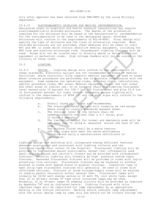MIL-HDBK-1191
10-19
only after approval has been obtained from TMA/DMFO by the using Military
Department.
10.4.10 ELECTROMAGNETIC SHIELDING FOR MEDICAL INSTRUMENTATION.
Designated areas of hospitals and health research laboratories may require
electromagnetically shielded enclosures. The degree of the attenuation
required for the enclosure will be based on the manufacturer's recommendation
for the instrumentation to be used in the designated space. Shielded
enclosures will conform to the requirements of MIL-E-8881. Final design will
specify the type of enclosure and the class of attenuation required. When
shielded enclosures are not provided, other measures will be taken to limit
RFI and EMI in rooms which contain sensitive medical equipment, including the
EEG room and electron microscope room. Incandescent lighting fixtures will be
used. Rooms will not be located near or directly above or below electrical
equipment or mechanical rooms. High voltage feeders will not be routed in the
vicinity of these rooms.
10.5 LIGHTING.
10.5.1 DESIGN . Lighting design will conform to the requirements of
these standards. Electronic ballast are not recommended in areas of medical
facilities where electronic (life support) medical equipment is used or areas
where invasive procedures are performed, due to possible interference with the
equipment. Some examples are operating rooms, delivery rooms, laboratories,
special procedure rooms, MRI areas, Medical equipment repair and test areas
and other areas of similar use. In no instance shall the lighting footcandle
level exceed plus 10 percent for 538.7 Lux (50 footcandles) and plus 53.8 lux
(5 footcandles) percent for lower levels. Emergency egress lighting will
conform to the requirements of NFPA 101 and the exit signs will conform to the
following requirements:
a. Stencil faced exit signs are recommended.
b. The transilluminated letters will normally be red except
where state or country standards mandate green.
c. The contrast level of the letters shall be
symmetrical with not less than a 0.7 value, plus
or minus 5 percent.
d. The lumination output for normal and emergency mode will be
not less than 70 cd/sq m. measured across the face of the
sign.
e. The surface finish shall be a matte texture.
f. LED exit signs must meet the above performance
criteria and carry a manufacturers certificate of
compliance.
Lighting design and switching will incorporate energy efficient features
whenever practicable and consistent with lighting criteria and the
functional/operational intent of the hospital. Fluorescent lighting will be
provided to the maximum amount practicable, except that infrequently used
small storage spaces and janitor's closets may be provided with incandescent
fixtures. Exterior lighting will normally be high pressure sodium vapor
fixtures. Recessed fluorescent fixtures will be provided in rooms with lay-in
acoustical tile ceilings. Fluorescent fixtures may be recessed or surface
mounted in rooms with gypsum board on plaster ceilings. Industrial type or
open strip type fluorescent fixtures will generally be used in rooms with
unfinished ceilings. Fixtures in large storage/supply rooms will be mounted
to readily permit relocation within several feet. Fluorescent lamps will
normally be 34/40 watt energy saving or 32 watt T8, cool white type, except
that 32 or 40-watt chroma 50 type color corrected lamps may be used.
Normally, 32 or 40-watt lamps on dimming circuits will be provided as required
by Appendix "A" and as indicated herein. Lighting fixtures with color
improved lamps will be identified for lamp replacement by an appropriate
marking on the fixture reflector. Marking should indicate lamp replacement
with the actual design lamp by name only and should not be visible through the
C
AN
C
ELLED
 