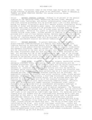 MIL-HDBK-1191
10-20
fixture lens. Fluorescent lamps of the U-Tube type should not be used. Use
of HID fixtures in patient care areas is not permitted. Refer to Section 7,
“ENERGY and WATER CONSCIOUS DESIGN,” for energy conscious design
considerations.
10.5.2 BATTERY OPERATED LIGHTING. Fifteen to 25 percent of the general
lighting in the operating rooms, obstetrical delivery rooms, emergency
treatment rooms, cystoscopy, and cardiac catheterization rooms and any other
room with invasive procedures will be provided with 1 and 1/2 hour battery
backup for general illumination which will operate without interruption during
periods of normal and emergency power lapse. All permanently installed
surgical task light fixtures will be provided with no-break power to bridge
the power interruption between loss of normal power and the transfer to
emergency power. Batteries for lights in operating and delivery rooms will be
located outside those rooms. Fifteen percent of lighting in nurseries will be
provided with 1 and 1/2 hour battery backup. Battery capacity may be reduced
to 1/2 hour illumination if backed-up by two or more emergency generators. A
minimum of 1 battery powered light will be provided in the generator set and
emergency switchboard location and central communications room.
10.5.3 PATIENT BEDROOMS. In patient bedrooms, one wall mounted
direct/indirect lighting fixture or a medical wall module system, with
lighting features as described herein, will be provided at each bed. Each
unit will include upward directed fluorescent lamps for general illumination
and downward fluorescent lamps for patient use. The upper fluorescent lamps
will be controlled at the door and at the wall unit with a three-way switch.
The lower fluorescent lamps for each patient's use will be switched at the
bed. All switches will be of the quiet-operating type. Use of low voltage
switching utilizing the nurse call handset will be considered. Night lights
mounted in the patient service console will be provided at each bed and will
be photo cell controlled and manually controlled at the corridor door.
10.5.4 OTHER ROOMS. Fixtures in nurseries, surgery, obstetrical suites,
emergency treatment rooms, examination rooms, and laboratories will be
recessed fluorescent type. Nurse station lights will be switch controlled to
achieve 33, 66, and 100 percent illumination levels. Corridor lights
adjacent to intensive care bedrooms and nursing unit will be one-third
increment switch controlled. In recovery rooms, coronary and intensive care
units and X-ray therapy rooms, where patients may be in a supine position for
extended periods, low-brightness diffused lighting will be provided. For
examination purposes in intensive care units, isolation rooms, single patient
bedrooms, labor rooms and recovery, a four-lamp fluorescent lighting fixture,
operated by a conveniently located switch, will be provided above each bed.
Fixtures in seclusion rooms will be of the recessed incandescent type, of
tamperproof construction with impact-resisting tempered lenses. Seclusion
rooms will be provided with tamper resistant incandescent night lights.
Darkrooms will be provided with an incandescent photographic safelight in
addition to the normal white light for general room illumination. The
safelight is normally considered an item of medical equipment. The "darkroom
in use" light, located outside and above the darkroom door, will be controlled
by the switch which controls the safelight in the darkroom. The "darkroom in
use" light is not required at light-tight type doors. For darkrooms with film
loading bins, bin drawers will be interlocked with darkroom white light and
safelight so that when a bin drawer is opened, white light is extinguished
and safelight remains lit. X-ray rooms will be provided with indirect
lighting. The location of X-ray room lights must be coordinated with X-ray
equipment. Therapeutic X-ray rooms will be provided with an "X-ray In-Use"
light, located outside and above each door. The "X-ray In-Use" light will be
controlled by the X-ray unit on-off line power controller. Conduit and
wiring from the "X-ray In Use" light to the X-ray unit control console will be
provided. Diagnostic X-ray rooms will not be provided with "In-Use" lights.
Electroencephalogram rooms will be provided with dimmed incandescent fixtures,
refer to Section 16 for more details.
C
AN
C
ELLED
 