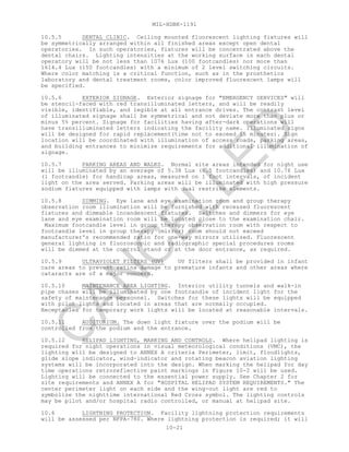 MIL-HDBK-1191
10-21
10.5.5 DENTAL CLINIC. Ceiling mounted fluorescent lighting fixtures will
be symmetrically arranged within all finished areas except open dental
operatories. In such operatories, fixtures will be concentrated above the
dental chairs. Lighting intensities at the working surface in each dental
operatory will be not less than 1076 Lux (100 footcandles) nor more than
1614.4 Lux (150 footcandles) with a minimum of 2 level switching circuits.
Where color matching is a critical function, such as in the prosthetics
laboratory and dental treatment rooms, color improved fluorescent lamps will
be specified.
10.5.6 EXTERIOR SIGNAGE. Exterior signage for "EMERGENCY SERVICES" will
be stencil-faced with red transilluminated letters, and will be readily
visible, identifiable, and legible at all entrance drives. The contrast level
of illuminated signage shall be symmetrical and not deviate more than plus or
minus 5% percent. Signage for facilities having after-dark operations will
have transilluminated letters indicating the facility name. Illuminated signs
will be designed for rapid replacement(time not to exceed 15 minutes). Sign
location will be coordinated with illumination of access roads, parking areas,
and building entrances to minimize requirements for additional illumination of
signage.
10.5.7 PARKING AREAS AND WALKS. Normal site areas intended for night use
will be illuminated by an average of 5.38 Lux (0.5 footcandles) and 10.76 Lux
(1 footcandle) for handicap areas, measured on 1 foot intervals, of incident
light on the area served. Parking areas will be illuminated with high pressure
sodium fixtures equipped with lamps with dual restrike elements.
10.5.8 DIMMING. Eye lane and eye examination room and group therapy
observation room illumination will be furnished with recessed fluorescent
fixtures and dimmable incandescent fixtures. Switches and dimmers for eye
lane and eye examination room will be located close to the examination chair.
Maximum footcandle level in group therapy observation room with respect to
footcandle level in group therapy (mirror) room should not exceed
manufacturer's recommended ratio for one-way mirrors utilized. Fluorescent
general lighting in fluoroscopic and radiographic special procedures rooms
will be dimmed at the control stand or at the door entrance, as required.
10.5.9 ULTRAVIOLET FILTERS (UV) UV filters shall be provided in infant
care areas to prevent retina damage to premature infants and other areas where
cataracts are of a major concern.
10.5.10 MAINTENANCE AREA LIGHTING. Interior utility tunnels and walk-in
pipe chases will be illuminated by one footcandle of incident light for the
safety of maintenance personnel. Switches for these lights will be equipped
with pilot lights and located in areas that are normally occupied.
Receptacles for temporary work lights will be located at reasonable intervals.
10.5.11 AUDITORIUM. The down light fixture over the podium will be
controlled from the podium and the entrance.
10.5.12 HELIPAD LIGHTING, MARKING AND CONTROLS. Where helipad lighting is
required for night operations in visual meteorological conditions (VMC), the
lighting will be designed to ANNEX A criteria Perimeter, limit, floodlights,
glide slope indicator, wind-indicator and rotating beacon aviation lighting
systems will be incorporated into the design. When marking the helipad for day
time operations retroreflective paint markings in Figure 10-2 will be used.
Lighting will be connected to the essential power supply. See Chapter 2 for
site requirements and ANNEX A for "HOSPITAL HELIPAD SYSTEM REQUIREMENTS." The
center perimeter light on each side and the wing-out light are red to
symbolize the nighttime international Red Cross symbol. The lighting controls
may be pilot and/or hospital radio controlled, or manual at helipad site.
10.6 LIGHTNING PROTECTION. Facility lightning protection requirements
will be assessed per NFPA-780. Where lightning protection is required; it will
C
AN
C
ELLED
 
