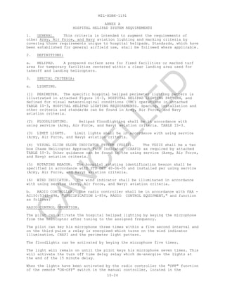 MIL-HDBK-1191
10-24
ANNEX A
HOSPITAL HELIPAD SYSTEM REQUIREMENTS
1. GENERAL. This criteria is intended to augment the requirements of
other Army, Air Force, and Navy aviation lighting and marking criteria by
covering those requirements unique to hospital helipads. Standards, which have
been established for general airfield use, shall be followed where applicable.
2. DEFINITIONS:
a. HELIPAD. A prepared surface area for fixed facilities or marked turf
area for temporary facilities centered within a clear landing area used for
takeoff and landing helicopters.
3. SPECIAL CRITERIA:
a. LIGHTING.
(1) PERIMETER. The specific hospital helipad perimeter lighting pattern is
illustrated in attached Figure 10-3, HOSPITAL HELIPAD LIGHTING PATTERN, and
defined for visual meteorological conditions (VMC) operations in attached
TABLE 10-3, HOSPITAL HELIPAD LIGHTING REQUIREMENTS. Spacing, installation and
other criteria and standards can be found in Army, Air Force, and Navy
aviation criteria.
(2) FLOODLIGHTING. Helipad floodlighting shall be in accordance with
using service (Army, Air Force, and Navy) aviation criteria. TABLE 10-3.
(3) LIMIT LIGHTS. Limit lights shall be in accordance with using service
(Army, Air Force, and Navy) aviation criteria.
(4) VISUAL GLIDE SLOPE INDICATOR SYSTEM (VGSIS). The VGSIS shall be a two
box Chase Helicopter Approach Path Indicator (CHAPI) as required by attached
TABLE 10-3. Other guidance can be found in the using service (Army, Air Force,
and Navy) aviation criteria.
(5) ROTATING BEACON. The hospital rotating identification beacon shall be
specified in accordance with STD DET 40-06-05 and installed per using service
(Army, Air Force, and Navy) aviation criteria.
(6) WIND INDICATOR. The wind indicator shall be illuminated in accordance
with using service (Army, Air Force, and Navy) aviation criteria.
b. RADIO CONTROLLER. The radio controller shall be in accordance with FAA -
AC150/5345-49A, "SPECIFICATION L-854, RADIO CONTROL EQUIPMENT," and function
as follows:
RADIO CONTROL OPERATION.
The pilot can activate the hospital helipad lighting by keying the microphone
from the helicopter after tuning to the assigned frequency.
The pilot can key his microphone three times within a five second interval and
on the third pulse a relay is energized which turns on the wind indicator
illumination, CHAPI and the perimeter light pattern.
The floodlights can be activated by keying the microphone five times.
The light will remain on until the pilot keys his microphone seven times. This
will activate the turn off time delay relay which de-energize the lights at
the end of the 15 minute delay.
When the lights have been activated by the radio controller the "OFF" function
of the remote "ON-OFF" switch in the manual controller, located in the
C
AN
C
ELLED
 