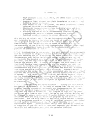 MIL-HDBK-1191
1-11
- High pressure steam, clean steam, and other major energy plant
equipment.
- Emergency Power systems, and their interfaces to other critical
building system operations.
- Fire detection and alarm systems, and their interfaces to other
critical building system components.
- Electronic communications systems including voice and data
transmission, nurse call, closed circuit TV, and others.
- Building systems which are incrementally constructed and
commissioned, such as in phased construction projects.
- Critical envelope elements in severe climactic regions.
On a project by project basis, the Design/Construction Agent and Owner
must determine in concert the extent and level of services required
during project design and construction to achieve Total Building
Commissioning. The Design/Construction Agent is responsible for the
implementation of the Total Building Commissioning Process. Additional
reference publications which describe the Commissioning Process are
provided at references 1n, and 1o.
1.11.1 Commissioning During Design. For each project, design documents
must be developed to adequately define functional testing procedures and
operator training for building systems and their operational interfaces.
Documentation must define the hardware needed to facilitate testing,
requirements for testing instrumentation, the qualifications of testing
personnel, and the required documentation of test results. The more
complex the project and its supporting systems, the more complex the
functional testing requirements become and the greater the expertise
required to develop, and review for QA purposes, this documentation.
Documentation for simpler projects and systems are more easily adapted
from guide specifications and criteria guidance. Adequate design
commissioning for almost all facilities associated with patient treatment
mandates the involvement of the Agent’s Medical Specialized Design Office
or Center. For larger inpatient clinics, ambulatory surgery, and full
service hospitals and medical centers, and in particular for projects
involving additions and alterations, the commissioning effort may include
designer and/or QA involvement by experts in systems commissioning and
maintenance.
1.11.2. Commissioning During Construction. During the construction
project, it is necessary for the Agent to assure that the contractor’s
proposed testing procedures, personnel, and instrumentation fully meet
the design document requirements, and that the tests are properly
conducted and results documented. For complex or high cost equipment
and system shop drawing submissions, review by the original designer may
be required to assure compliance with design intent, particularly when
deviations from the original design are proposed by the construction
contractor. For the more complex or medically unique systems, proposed
testing procedures should be reviewed by technical personnel experienced
in such systems commissioning, and who report directly to the
Construction Agent. These personnel should also provide QA inspection
or oversight of the contractor’s functional testing, test documentation,
operating and maintenance materials, and operator training.
C
AN
C
ELLED
 