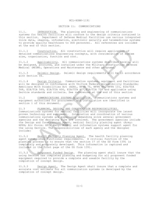 MIL-HDBK-1191
11-1
SECTION 11: COMMUNICATIONS
11.1. INTRODUCTION. The planning and engineering of communications
systems for health facilities will conform to the design criteria contained in
this section. Department of Defense Medical Facilities use various integrated
voice data, imaging, information, electronic security and telemedicine systems
to provide quality healthcare to DOD personnel. All references are included
at the end of this section.
11.1.1 Construction. All construction will require application of
detailed communications engineering concepts, with consideration of system
size, organization, function and cost.
11.1.2 Applicability. All communications systems described herein, will
be designed, procured, and installed under the Military Construction Defense
Medical (MCDM), Operations and Maintenance and other programs.
11.1.3 Seismic Design. Seismic design requirements will be in accordance
with Section 06.
11.1.4 Design Criteria. Communication systems, equipment and facilities
will be designed in conformance with Uniform Federal Accessibility Standards;
Americans With Disabilities Act (ADA), NFPA 70, NFPA 99, NFPA 101, EIA/TIA
568, EIA/TIA 569, EIA/TIA 606, EIA/TIA 607,EIA/TIA 758 and applicable using
Service standards and criteria. See references at the end of this section
11.2 COMMUNICATIONS SYSTEMS ACQUISITION. Communications systems and
equipment authorized for procurement and installation are identified in
section 1 of this document.
11.3 PLANNING, DESIGN, AND CONSTRUCTION RESPONSIBILITIES.
Communications systems for medical facilities will incorporate the latest
proven technology and equipment. Integration and coordination of various
communications systems are especially demanding since several government
agencies and the designing firm are involved. The government agencies include
the Design and Construction Agent, medical facility planning agent (Army:
HFPA; Air Force: HFO; Navy: BUMED) and information systems support agent for
the using Service. The responsibilities of each agency and the designer
include:
11.3.1 Health Facility Planning Agent. The health facility planning
agent establishes functional requirements. A critical function of the
planning process is to ensure that the section 17 of the DD form 1391 is
completely and accurately developed. This information is captured and
included in the front page of the DD form 1391.
11.3.2 Proponent Funded Design. The planning agent shall insure that the
using Service has completed planning and budgeting for all proponent funded
equipment required to provide a complete and useable facility by the
completion of concept design.
11.3.3 Design Agent. The Design Agent shall insure that a complete and
accurate cost estimate for all communication systems is developed by the
completion of concept design.
C
AN
C
ELLED
 