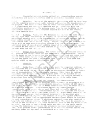 MIL-HDBK-1191
11-2
11.4 COMMUNICATION DISTRIBUTION FACILITIES. Communications systems
distribution and support facilities will be provided as described herein:
11.4.1 Exterior. Design of the exterior cable system will be interfaced
with the existing installation cable network and based on the requirements of
the project. All exterior cable will be installed underground to the extent
it is financially and physically feasible and not in conflict with the
installation architecture. The primary route from the new facility to the
Installation network will be a concrete encased duct bank to the nearest
available service point.
11.4.1.1 Funding. Funding for the facility will include the cost of the
cabling, duct bank, new manholes to connect to the nearest available
operational service point in the installation infrastructure system. Outside
plant cables should be used to provide communications service from the
Installation Dial Central Office, (DCO). Project funds for new outside plant
cables will be used when no existing outside plant cable is available. The
additional cost of outside plant cabling required for communications systems
to connect to the nearest available service point on each system will be
included with the new facility.
11.4.1.2 Design Considerations. The number and size of conduits installed
will provide for current needs and for reasonable future expansion. Design
will be based on the forecasts for the telephone system line and trunk load
and all other cable systems using the duct bank. The design analysis shall
include the basis for conduit quantities used. Design of duct bank and
manholes shall be based on ANSI/TIA/EIA 758.
11.4.2 Interior.
11.4.2.1 Cable Tray. Provide cable trays above the suspended ceilings in
the corridors for all communications systems cables. Cable trays shall be
located just above the ceiling and shall be designed and installed to insure
ease of accessibility for future wiring changes. Cable trays in medical
facilities with Integrated Building Systems (IBS) will be located in the
distribution zone (see section 19). A minimum one inch conduit pathway will
be provided from each communication system outlet to the cable tray.
11.4.2.2 Communications Rooms and Closets. The communications
rooms/closets will be sized and provided utility support in accordance with
EIA/TIA 569. Communications rooms/closets shall be a minimum of 100 square
feet each. Equipment installed in these rooms/closets will be shown on plan
and elevation drawings. In multistory facilities, communications
rooms/closets will be provided on each floor and vertically aligned to
facilitate connection of all communication system riser conduits and wiring.
Utility outlets will be on a dedicated circuit of the equipment branch of the
emergency power system. Each equipment location will be provided with
appropriate dedicated AC power. See section 10 for power system information.
Insure that AC power from the appropriate emergency power branch is provided
for each communication system. A penthouse equipment room, when required in
hospitals and medical centers, shall be provided. This room is usually on
the top of the building or in a large mechanical space on the top floor of the
building. The room is used to house radio equipment for the radio paging
system, the television system and the ambulance emergency medical system
(EMS). Also provide conduit penetrations to antennas for coaxial cables and
emergency power for equipment in accordance with Table 11-1.
C
AN
C
ELLED
 