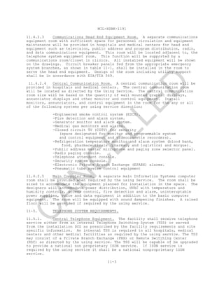 MIL-HDBK-1191
11-3
11.4.2.3 Communications Head End Equipment Room. A separate communications
equipment room with sufficient space for personnel circulation and equipment
maintenance will be provided in hospitals and medical centers for head end
equipment such as television, public address and program distribution, radio,
and data communications equipment. This room will be located adjacent to, the
telephone system equipment room. This function will be supported by a
communications room/closet in clinics. All installed equipment will be shown
on the drawings. Circuit breaker panels fed from the appropriate emergency
system branches, as shown in table 11-1, shall be installed in the room to
serve the head end equipment. Design of the room including utility support
shall be in accordance with EIA/TIA 569.
11.4.2.4 Central Communication Room. A central communication room will be
provided in hospitals and medical centers. The central communication room
will be located as directed by the Using Service. The central communication
room size will be based on the quantity of wall mounted graphic displays,
annunciator displays and other monitor and control equipment. Install
monitors, annunciators, and control equipment in the room for the any or all
of the following systems per using service direction:
-Engineered smoke control system (ESCS).
-Fire detection and alarm system.
-Generator monitor and alarm system.
-Medical gas monitors and alarms.
-Closed circuit TV (CCTV) for security
(space designated for monitor and programmable system
and control equipment and videocassette recorders).
-Refrigeration temperature monitor and alarm system (blood bank,
food, pharmaceuticals (pharmacy and logistics) and morgue).
-Public address master microphone and paging zone selector panel.
-Radio paging console.
-Telephone attendant console.
-Security system console.
-Electronic Private Branch Exchange (EPABX) alarms.
-Pneumatic tube system control equipment
11.4.2.5 Main Computer Room. A separate main Information Systems computer
room shall be provided when required by the using Service. The room shall be
sized to accommodate the equipment planned for installation in the space. The
designers will accommodate power distribution, HVAC with temperature and
humidity controls, access control, fire detection and alarm, uninteruptable
power supplies, voice and data equipment in addition to the basic computer
equipment. The room will be equipped with sound dampening finishes. A raised
floor will be provided if required by the using service.
11-5. TELEPHONE SYSTEM REQUIREMENTS.
11.5.1. Central Telephone Equipment. The facility shall receive telephone
service either from an internal Telephone Switching System (TSS) or served
from the installation DCO as prescribed by the facility requirements and site
specific information. An internal TSS is required in all hospitals, medical
centers and other medical facilities as required by the using service. The TSS
may consist of a Private Branch Exchange (PBX) or Remote Switching Center
(RSC) as directed by the using service. The TSS will be capable of be upgraded
to provide a national non proprietary ISDN service. If ISDN service is
required by the using service it shall be a national nonproprietary ISDN
service.
C
AN
C
ELLED
 