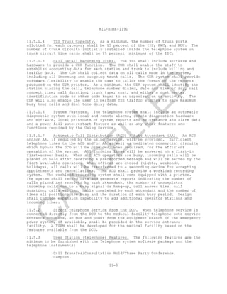 MIL-HDBK-1191
11-5
11.5.1.4 TSS Trunk Capacity. As a minimum, the number of trunk ports
allotted for each category shall be 15 percent of the IIC, FWC, and MOC. The
number of trunk circuits initially installed inside the telephone system on
trunk circuit line cards shall be 15 percent (minimum) of the IIC.
11.5.1.5 Call Detail Recording (CDR). The TSS shall include software and
hardware to provide a CDR function. The CDR shall enable the staff to
establish accounting data for each station and trunk to include billing and
traffic data. The CDR shall collect data on all calls made in the system,
including all incoming and outgoing trunk calls. The CDR system shall provide
software flexibility to enable the user to tailor the format of the reports
produced on the CDR printer. As a minimum, the CDR system shall identify the
station placing the call, telephone number dialed, date and time of day, call
connect time, call duration, trunk type, cost, and either a cost center
identification code or other code keyed to an organization or activity. The
CDR will also enable the user to perform TSS traffic studies to show maximum
busy hour calls and dial tone delay data.
11.5.1.6 System Features. The telephone system shall include an automatic
diagnostic system with local and remote alarms, remote diagnostics hardware
and software, local printouts of system reports and maintenance and alarm data
and a power fail-auto-restart feature as well as any other features and
functions required by the Using Service.
11.5.1.7 Automatic Call Distribution (ACD) / Auto Attendant (AA). An ACD
and/or AA, if required by the using Service, will be provided. Sufficient
telephone lines to the ACD and/or AA as well as dedicated commercial circuits
which bypass the DCO will be provided, when required, for the efficient
operation of the system. All incoming lines will be answered on a first-in
first-answer basis. When all ACD operators are busy, incoming calls will be
placed on hold after receiving a prerecorded message and will be served by the
first available operator. When offices are closed (nights, weekends,
holidays), all calls will be transferred to a recording device for accepting
appointments and cancellations. The ACD shall provide a workload recording
system. The workload recording system shall come equipped with a printer.
The system shall record data and generate reports indicating the number of
calls placed and received by each attendant, the number of uncompleted
incoming calls due to a busy signal or hang-up, call answer time, call
duration, calls waiting, calls completed by each attendant and the number of
times all positions are busy and the duration of each busy period. Design
shall include expansion capability to add additional operator stations and
incoming lines.
11.5.2 Direct Telephone Service From the DCO. When telephone service is
connected directly from the DCO to the medical facility telephone sets service
entrance conduits, an MDF and power from the equipment branch of the emergency
power system, if available, shall be provided in the service entrance
facility. A TSRM shall be developed for the medical facility based on the
features available from the DCO.
11.5.3 User Station (telephone) Features. The following features are the
minimum to be furnished with the Telephone system software package and the
telephone instruments:
Call Transfer/Consultation Hold/Three Party Conference.
Camp-on.
C
AN
C
ELLED
 