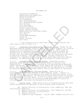 MIL-HDBK-1191
11-6
Progressive Conference.
Abbreviated Dial/Speed Call.
Executive Bridging*
Do Not Disturb.
Call Forwarding.
Call Forwarding-Busy.
Call Forwarding-Don't Answer.
Call Waiting.
Call Intercept.
Alternate Routing.
Direct Inward Dialing.
Direct Outward Dialing.
Abbreviated Dial Ring Down Groups.
Call Pick Up.
Voice Mail.
Prerecorded Messages.
Caller ID
Caller ID Block
Call Trace
* This feature will be restricted to the command section and
those areas listed in table 11-2.
11.5.4 Integrated Intercommunication (Intercom) System. Except for the
dedicated intercom systems listed in other parts of this chapter, all intercom
functions will be engineered into the telephone system. These intercom
systems will be completely provided by the telephone system hardware and
software with no external equipment. All intercom system calls will be
private line (two subscribers) except when callers use three party conference
or executive bridging. Each intradepartmental intercom system will be
accessed via a separate function button on the subscriber electronic feature
telephone. An abbreviated dial code shall be dialed to access stations.
11.5.4.1 Intradepartmental Intercom Systems. Subscribers within a
dedicated group will be provided an efficient means of two-way voice
communication. Intradepartmental intercom will be provided among department
heads, secretaries, NCOICs and other staff members who converse on a frequent
basis. The intradepartmental intercom groups will be identified on the TSRM
by assigning an appropriate alpha numeric code to each station on the group.
11.5.4.2 Interdepartmental Intercom Systems. There will be no
interdepartmental intercom networks on the telephone system. However, in
order to assure that critical medical care areas can reach any office in the
facility during an emergency, the executive bridging feature shall be assigned
to all telephones in those areas. A list of critical care areas is shown in
Table 11-2. That table will be used during TSRM development to assure all
critical medical care areas are assigned this service.
11.5.5 Service Class. CONUS stations will be assigned service class dial
access authorization as described in the following class categories:
AA: Medical facility, on-installation, local commercial, DSN, and
long distance commercial.
A: Medical facility, on-installation, local commercial, and DSN.
C: Medical facility, on-installation.
H: Medical facility.
P: Commercial pay telephone. Outside CONUS (OCONUS) stations will
C
AN
C
ELLED
 