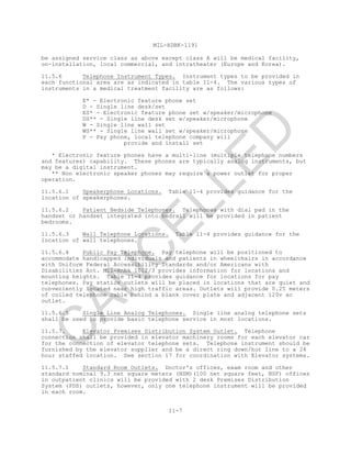 MIL-HDBK-1191
11-7
be assigned service class as above except class A will be medical facility,
on-installation, local commercial, and intratheater (Europe and Korea).
11.5.6 Telephone Instrument Types. Instrument types to be provided in
each functional area are as indicated in table 11-4. The various types of
instruments in a medical treatment facility are as follows:
E* - Electronic feature phone set
D - Single line desk/set
ES* - Electronic feature phone set w/speaker/microphone
DS** - Single line desk set w/speaker/microphone
W - Single line wall set
WS** - Single line wall set w/speaker/microphone
P - Pay phone, local telephone company will
provide and install set
* Electronic feature phones have a multi-line (multiple telephone numbers
and features) capability. These phones are typically analog instruments, but
may be a digital instrument.
** Non electronic speaker phones may require a power outlet for proper
operation.
11.5.6.1 Speakerphone Locations. Table 11-4 provides guidance for the
location of speakerphones.
11.5.6.2 Patient Bedside Telephones. Telephones with dial pad in the
handset or handset integrated into bedrail will be provided in patient
bedrooms.
11.5.6.3 Wall Telephone Locations. Table 11-4 provides guidance for the
location of wall telephones.
11.5.6.4 Public Pay Telephone. Pay telephone will be positioned to
accommodate handicapped individuals and patients in wheelchairs in accordance
with Uniform Federal Accessibility Standards and/or Americans with
Disabilities Act. Mil-Hnbk 1012/3 provides information for locations and
mounting heights. Table 11-4 provides guidance for locations for pay
telephones. Pay station outlets will be placed in locations that are quiet and
conveniently located near high traffic areas. Outlets will provide 0.25 meters
of coiled telephone cable behind a blank cover plate and adjacent 120v ac
outlet.
11.5.6.5 Single Line Analog Telephones. Single line analog telephone sets
shall be used to provide basic telephone service in most locations.
11.5.7. Elevator Premises Distribution System Outlet. Telephone
connection shall be provided in elevator machinery rooms for each elevator car
for the connection of elevator telephone sets. Telephone instrument should be
furnished by the elevator supplier and be a direct ring down/hot line to a 24
hour staffed location. See section 17 for coordination with Elevator systems.
11.5.7.1 Standard Room Outlets. Doctor's offices, exam room and other
standard nominal 9.3 net square meters (NSM)(100 net square feet, NSF) offices
in outpatient clinics will be provided with 2 desk Premises Distribution
System (PDS) outlets, however, only one telephone instrument will be provided
in each room.
C
AN
C
ELLED
 